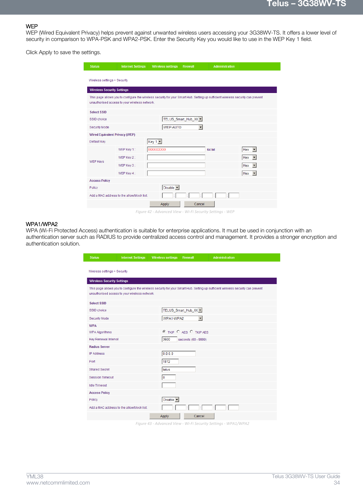      Telus – 3G38WV-TS 34  Telus 3G38WV-TS User Guide  www.netcommlimited.com YML38 WEP  WEP (Wired Equivalent Privacy) helps prevent against unwanted wireless users accessing your 3G38WV-TS. It offers a lower level of security in comparison to WPA-PSK and WPA2-PSK. Enter the Security Key you would like to use in the WEP Key 1 field.   Click Apply to save the settings.   Figure 42 - Advanced View - Wi-Fi Security Settings - WEP  WPA1/WPA2  WPA (Wi-Fi Protected Access) authentication is suitable for enterprise applications. It must be used in conjunction with an authentication server such as RADIUS to provide centralized access control and management. It provides a stronger encryption and authentication solution.    Figure 43 - Advanced View - Wi-Fi Security Settings - WPA1/WPA2    