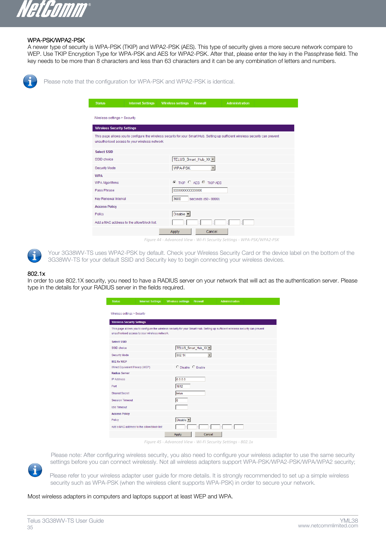    www.netcommlimited.com Telus 3G38WV-TS User Guide  35 YML38 WPA-PSK/WPA2-PSK  A newer type of security is WPA-PSK (TKIP) and WPA2-PSK (AES). This type of security gives a more secure network compare to WEP. Use TKIP Encryption Type for WPA-PSK and AES for WPA2-PSK. After that, please enter the key in the Passphrase field. The key needs to be more than 8 characters and less than 63 characters and it can be any combination of letters and numbers.    Please note that the configuration for WPA-PSK and WPA2-PSK is identical.     Figure 44 - Advanced View - Wi-Fi Security Settings - WPA-PSK/WPA2-PSK  Your 3G38WV-TS uses WPA2-PSK by default. Check your Wireless Security Card or the device label on the bottom of the 3G38WV-TS for your default SSID and Security key to begin connecting your wireless devices.   802.1x  In order to use 802.1X security, you need to have a RADIUS server on your network that will act as the authentication server. Please type in the details for your RADIUS server in the fields required.    Figure 45 - Advanced View - Wi-Fi Security Settings - 802.1x     Please note: After configuring wireless security, you also need to configure your wireless adapter to use the same security      settings before you can connect wirelessly. Not all wireless adapters support WPA-PSK/WPA2-PSK/WPA/WPA2 security;     Please refer to your wireless adapter user guide for more details. It is strongly recommended to set up a simple wireless               security such as WPA-PSK (when the wireless client supports WPA-PSK) in order to secure your network.   Most wireless adapters in computers and laptops support at least WEP and WPA.    