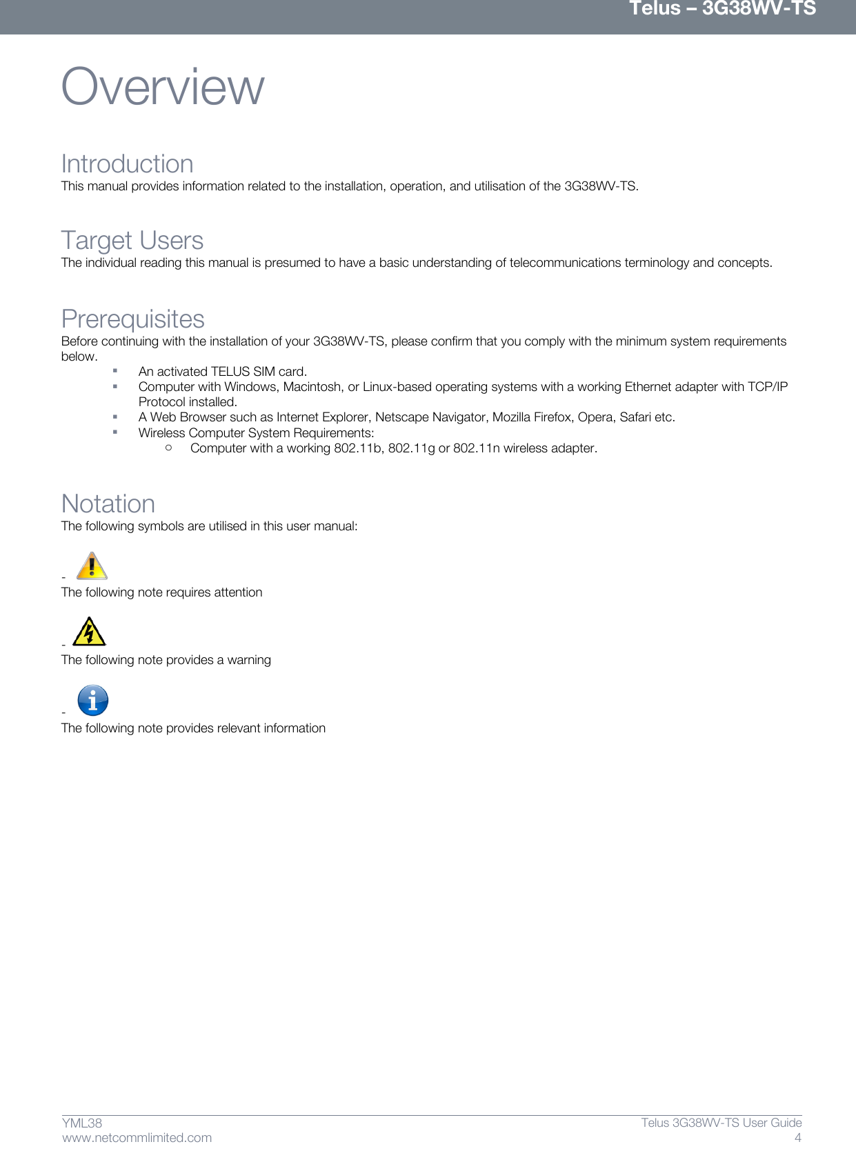      Telus – 3G38WV-TS 4  Telus 3G38WV-TS User Guide  www.netcommlimited.com YML38 Overview Introduction This manual provides information related to the installation, operation, and utilisation of the 3G38WV-TS.   Target Users The individual reading this manual is presumed to have a basic understanding of telecommunications terminology and concepts. Prerequisites Before continuing with the installation of your 3G38WV-TS, please confirm that you comply with the minimum system requirements below.   An activated TELUS SIM card.   Computer with Windows, Macintosh, or Linux-based operating systems with a working Ethernet adapter with TCP/IP Protocol installed.   A Web Browser such as Internet Explorer, Netscape Navigator, Mozilla Firefox, Opera, Safari etc.   Wireless Computer System Requirements: o Computer with a working 802.11b, 802.11g or 802.11n wireless adapter. Notation The following symbols are utilised in this user manual:  -    The following note requires attention  -   The following note provides a warning  -    The following note provides relevant information    