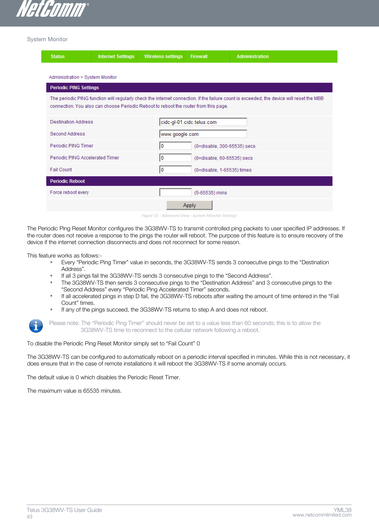    www.netcommlimited.com Telus 3G38WV-TS User Guide  43 YML38 System Monitor    Figure 55 - Advanced View - System Monitor Settings  The Periodic Ping Reset Monitor configures the 3G38WV-TS to transmit controlled ping packets to user specified IP addresses. If the router does not receive a response to the pings the router will reboot. The purpose of this feature is to ensure recovery of the device if the internet connection disconnects and does not reconnect for some reason.   This feature works as follows:-   Every ‚Periodic Ping Timer‛ value in seconds, the 3G38WV-TS sends 3 consecutive pings to the ‚Destination Address‛.   If all 3 pings fail the 3G38WV-TS sends 3 consecutive pings to the ‚Second Address‛.   The 3G38WV-TS then sends 3 consecutive pings to the ‚Destination Address‛ and 3 consecutive pings to the ‚Second Address‛ every ‚Periodic Ping Accelerated Timer‛ seconds.   If all accelerated pings in step D fail, the 3G38WV-TS reboots after waiting the amount of time entered in the ‚Fail Count‛ times.   If any of the pings succeed, the 3G38WV-TS returns to step A and does not reboot.   Please note: The ‚Periodic Ping Timer‛ should never be set to a value less than 60 seconds; this is to allow the       3G38WV-TS time to reconnect to the cellular network following a reboot.   To disable the Periodic Ping Reset Monitor simply set to ‚Fail Count‛ 0   The 3G38WV-TS can be configured to automatically reboot on a periodic interval specified in minutes. While this is not necessary, it does ensure that in the case of remote installations it will reboot the 3G38WV-TS if some anomaly occurs.   The default value is 0 which disables the Periodic Reset Timer.   The maximum value is 65535 minutes.   