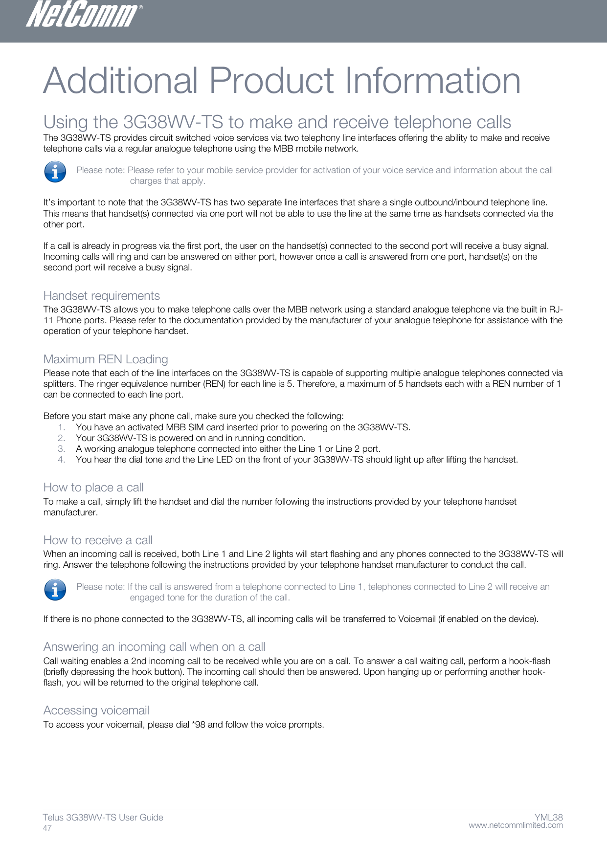    www.netcommlimited.com Telus 3G38WV-TS User Guide  47 YML38 Additional Product Information  Using the 3G38WV-TS to make and receive telephone calls The 3G38WV-TS provides circuit switched voice services via two telephony line interfaces offering the ability to make and receive telephone calls via a regular analogue telephone using the MBB mobile network.   Please note: Please refer to your mobile service provider for activation of your voice service and information about the call charges that apply.   It’s important to note that the 3G38WV-TS has two separate line interfaces that share a single outbound/inbound telephone line. This means that handset(s) connected via one port will not be able to use the line at the same time as handsets connected via the other port.   If a call is already in progress via the first port, the user on the handset(s) connected to the second port will receive a busy signal.  Incoming calls will ring and can be answered on either port, however once a call is answered from one port, handset(s) on the second port will receive a busy signal.   Handset requirements  The 3G38WV-TS allows you to make telephone calls over the MBB network using a standard analogue telephone via the built in RJ-11 Phone ports. Please refer to the documentation provided by the manufacturer of your analogue telephone for assistance with the operation of your telephone handset.   Maximum REN Loading  Please note that each of the line interfaces on the 3G38WV-TS is capable of supporting multiple analogue telephones connected via splitters. The ringer equivalence number (REN) for each line is 5. Therefore, a maximum of 5 handsets each with a REN number of 1 can be connected to each line port.   Before you start make any phone call, make sure you checked the following:  1. You have an activated MBB SIM card inserted prior to powering on the 3G38WV-TS.  2. Your 3G38WV-TS is powered on and in running condition.  3. A working analogue telephone connected into either the Line 1 or Line 2 port.  4. You hear the dial tone and the Line LED on the front of your 3G38WV-TS should light up after lifting the handset.   How to place a call  To make a call, simply lift the handset and dial the number following the instructions provided by your telephone handset manufacturer.   How to receive a call  When an incoming call is received, both Line 1 and Line 2 lights will start flashing and any phones connected to the 3G38WV-TS will ring. Answer the telephone following the instructions provided by your telephone handset manufacturer to conduct the call.   Please note: If the call is answered from a telephone connected to Line 1, telephones connected to Line 2 will receive an engaged tone for the duration of the call.   If there is no phone connected to the 3G38WV-TS, all incoming calls will be transferred to Voicemail (if enabled on the device).   Answering an incoming call when on a call Call waiting enables a 2nd incoming call to be received while you are on a call. To answer a call waiting call, perform a hook-flash (briefly depressing the hook button). The incoming call should then be answered. Upon hanging up or performing another hook-flash, you will be returned to the original telephone call.  Accessing voicemail  To access your voicemail, please dial *98 and follow the voice prompts.    