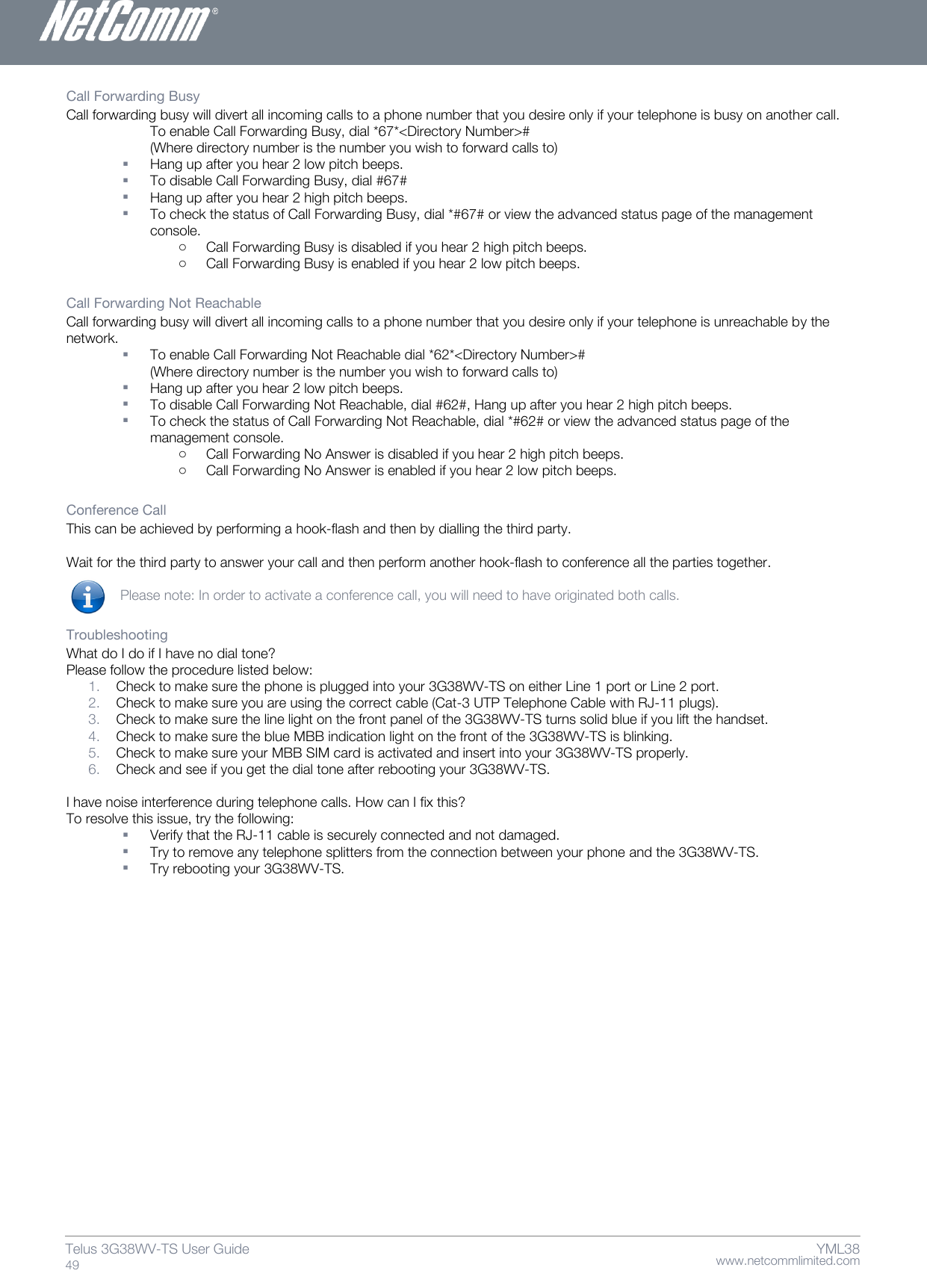    www.netcommlimited.com Telus 3G38WV-TS User Guide  49 YML38 Call Forwarding Busy  Call forwarding busy will divert all incoming calls to a phone number that you desire only if your telephone is busy on another call.  To enable Call Forwarding Busy, dial *67*&lt;Directory Number&gt;#  (Where directory number is the number you wish to forward calls to)   Hang up after you hear 2 low pitch beeps.   To disable Call Forwarding Busy, dial #67#   Hang up after you hear 2 high pitch beeps.   To check the status of Call Forwarding Busy, dial *#67# or view the advanced status page of the management console.  o Call Forwarding Busy is disabled if you hear 2 high pitch beeps.  o Call Forwarding Busy is enabled if you hear 2 low pitch beeps.   Call Forwarding Not Reachable  Call forwarding busy will divert all incoming calls to a phone number that you desire only if your telephone is unreachable by the network.   To enable Call Forwarding Not Reachable dial *62*&lt;Directory Number&gt;#  (Where directory number is the number you wish to forward calls to)   Hang up after you hear 2 low pitch beeps.   To disable Call Forwarding Not Reachable, dial #62#, Hang up after you hear 2 high pitch beeps.   To check the status of Call Forwarding Not Reachable, dial *#62# or view the advanced status page of the management console.  o Call Forwarding No Answer is disabled if you hear 2 high pitch beeps.  o Call Forwarding No Answer is enabled if you hear 2 low pitch beeps.   Conference Call  This can be achieved by performing a hook-flash and then by dialling the third party.   Wait for the third party to answer your call and then perform another hook-flash to conference all the parties together.   Please note: In order to activate a conference call, you will need to have originated both calls.  Troubleshooting  What do I do if I have no dial tone?  Please follow the procedure listed below:  1. Check to make sure the phone is plugged into your 3G38WV-TS on either Line 1 port or Line 2 port.  2. Check to make sure you are using the correct cable (Cat-3 UTP Telephone Cable with RJ-11 plugs).  3. Check to make sure the line light on the front panel of the 3G38WV-TS turns solid blue if you lift the handset.  4. Check to make sure the blue MBB indication light on the front of the 3G38WV-TS is blinking.  5. Check to make sure your MBB SIM card is activated and insert into your 3G38WV-TS properly.  6. Check and see if you get the dial tone after rebooting your 3G38WV-TS.   I have noise interference during telephone calls. How can I fix this?  To resolve this issue, try the following:   Verify that the RJ-11 cable is securely connected and not damaged.   Try to remove any telephone splitters from the connection between your phone and the 3G38WV-TS.   Try rebooting your 3G38WV-TS.    