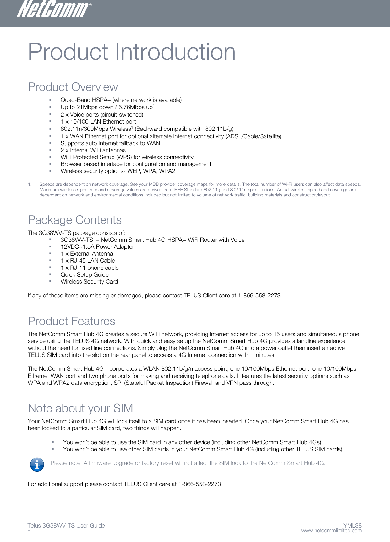    www.netcommlimited.com Telus 3G38WV-TS User Guide  5 YML38 Product Introduction Product Overview  Quad-Band HSPA+ (where network is available)  Up to 21Mbps down / 5.76Mbps up1   2 x Voice ports (circuit-switched)   1 x 10/100 LAN Ethernet port   802.11n/300Mbps Wireless1 (Backward compatible with 802.11b/g)   1 x WAN Ethernet port for optional alternate Internet connectivity (ADSL/Cable/Satellite)   Supports auto Internet fallback to WAN   2 x Internal WiFi antennas   WiFi Protected Setup (WPS) for wireless connectivity   Browser based interface for configuration and management   Wireless security options- WEP, WPA, WPA2  1. Speeds are dependent on network coverage. See your MBB provider coverage maps for more details. The total number of Wi-Fi users can also affect data speeds. Maximum wireless signal rate and coverage values are derived from IEEE Standard 802.11g and 802.11n specifications. Actual wireless speed and coverage are dependent on network and environmental conditions included but not limited to volume of network traffic, building materials and construction/layout. Package Contents The 3G38WV-TS package consists of:   3G38WV-TS  – NetComm Smart Hub 4G HSPA+ WiFi Router with Voice  12VDC~1.5A Power Adapter  1 x External Antenna   1 x RJ-45 LAN Cable  1 x RJ-11 phone cable   Quick Setup Guide   Wireless Security Card   If any of these items are missing or damaged, please contact TELUS Client care at 1-866-558-2273 Product Features The NetComm Smart Hub 4G creates a secure WiFi network, providing Internet access for up to 15 users and simultaneous phone service using the TELUS 4G network. With quick and easy setup the NetComm Smart Hub 4G provides a landline experience without the need for fixed line connections. Simply plug the NetComm Smart Hub 4G into a power outlet then insert an active TELUS SIM card into the slot on the rear panel to access a 4G Internet connection within minutes.   The NetComm Smart Hub 4G incorporates a WLAN 802.11b/g/n access point, one 10/100Mbps Ethernet port, one 10/100Mbps Ethernet WAN port and two phone ports for making and receiving telephone calls. It features the latest security options such as WPA and WPA2 data encryption, SPI (Stateful Packet Inspection) Firewall and VPN pass through. Note about your SIM  Your NetComm Smart Hub 4G will lock itself to a SIM card once it has been inserted. Once your NetComm Smart Hub 4G has been locked to a particular SIM card, two things will happen.    You won’t be able to use the SIM card in any other device (including other NetComm Smart Hub 4Gs).   You won’t be able to use other SIM cards in your NetComm Smart Hub 4G (including other TELUS SIM cards).   Please note: A firmware upgrade or factory reset will not affect the SIM lock to the NetComm Smart Hub 4G.    For additional support please contact TELUS Client care at 1-866-558-2273   