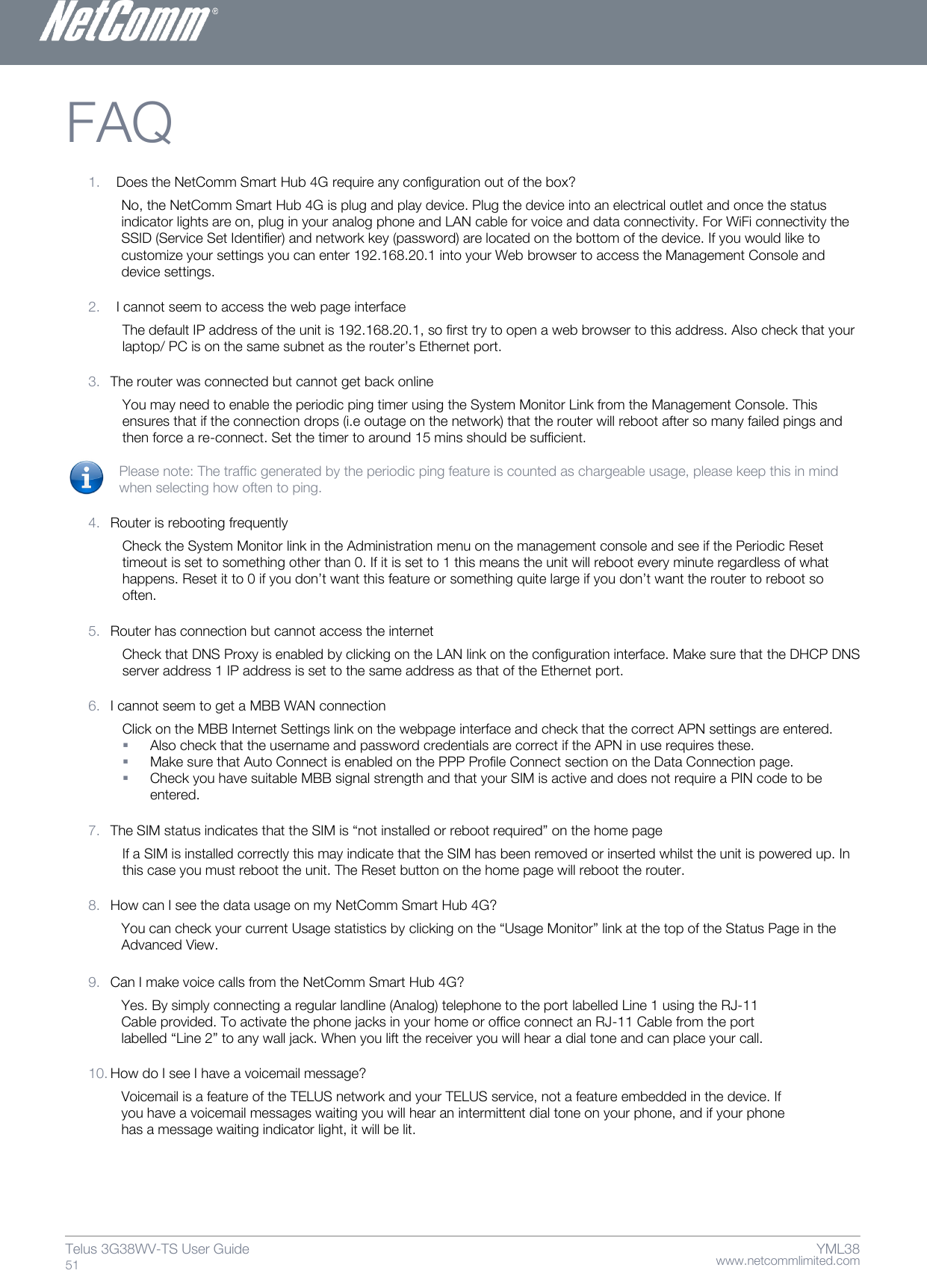    www.netcommlimited.com Telus 3G38WV-TS User Guide  51 YML38 FAQ  1. Does the NetComm Smart Hub 4G require any configuration out of the box? No, the NetComm Smart Hub 4G is plug and play device. Plug the device into an electrical outlet and once the status indicator lights are on, plug in your analog phone and LAN cable for voice and data connectivity. For WiFi connectivity the SSID (Service Set Identifier) and network key (password) are located on the bottom of the device. If you would like to customize your settings you can enter 192.168.20.1 into your Web browser to access the Management Console and device settings.  2. I cannot seem to access the web page interface The default IP address of the unit is 192.168.20.1, so first try to open a web browser to this address. Also check that your laptop/ PC is on the same subnet as the router’s Ethernet port.   3. The router was connected but cannot get back online You may need to enable the periodic ping timer using the System Monitor Link from the Management Console. This ensures that if the connection drops (i.e outage on the network) that the router will reboot after so many failed pings and then force a re-connect. Set the timer to around 15 mins should be sufficient.   Please note: The traffic generated by the periodic ping feature is counted as chargeable usage, please keep this in mind when selecting how often to ping.   4. Router is rebooting frequently  Check the System Monitor link in the Administration menu on the management console and see if the Periodic Reset timeout is set to something other than 0. If it is set to 1 this means the unit will reboot every minute regardless of what happens. Reset it to 0 if you don’t want this feature or something quite large if you don’t want the router to reboot so often.   5. Router has connection but cannot access the internet  Check that DNS Proxy is enabled by clicking on the LAN link on the configuration interface. Make sure that the DHCP DNS server address 1 IP address is set to the same address as that of the Ethernet port.   6. I cannot seem to get a MBB WAN connection  Click on the MBB Internet Settings link on the webpage interface and check that the correct APN settings are entered.  Also check that the username and password credentials are correct if the APN in use requires these.   Make sure that Auto Connect is enabled on the PPP Profile Connect section on the Data Connection page.   Check you have suitable MBB signal strength and that your SIM is active and does not require a PIN code to be entered.  7. The SIM status indicates that the SIM is ‚not installed or reboot required‛ on the home page  If a SIM is installed correctly this may indicate that the SIM has been removed or inserted whilst the unit is powered up. In this case you must reboot the unit. The Reset button on the home page will reboot the router.  8. How can I see the data usage on my NetComm Smart Hub 4G? You can check your current Usage statistics by clicking on the ‚Usage Monitor‛ link at the top of the Status Page in the Advanced View.   9. Can I make voice calls from the NetComm Smart Hub 4G? Yes. By simply connecting a regular landline (Analog) telephone to the port labelled Line 1 using the RJ-11 Cable provided. To activate the phone jacks in your home or office connect an RJ-11 Cable from the port labelled ‚Line 2‛ to any wall jack. When you lift the receiver you will hear a dial tone and can place your call.  10. How do I see I have a voicemail message? Voicemail is a feature of the TELUS network and your TELUS service, not a feature embedded in the device. If you have a voicemail messages waiting you will hear an intermittent dial tone on your phone, and if your phone has a message waiting indicator light, it will be lit.   