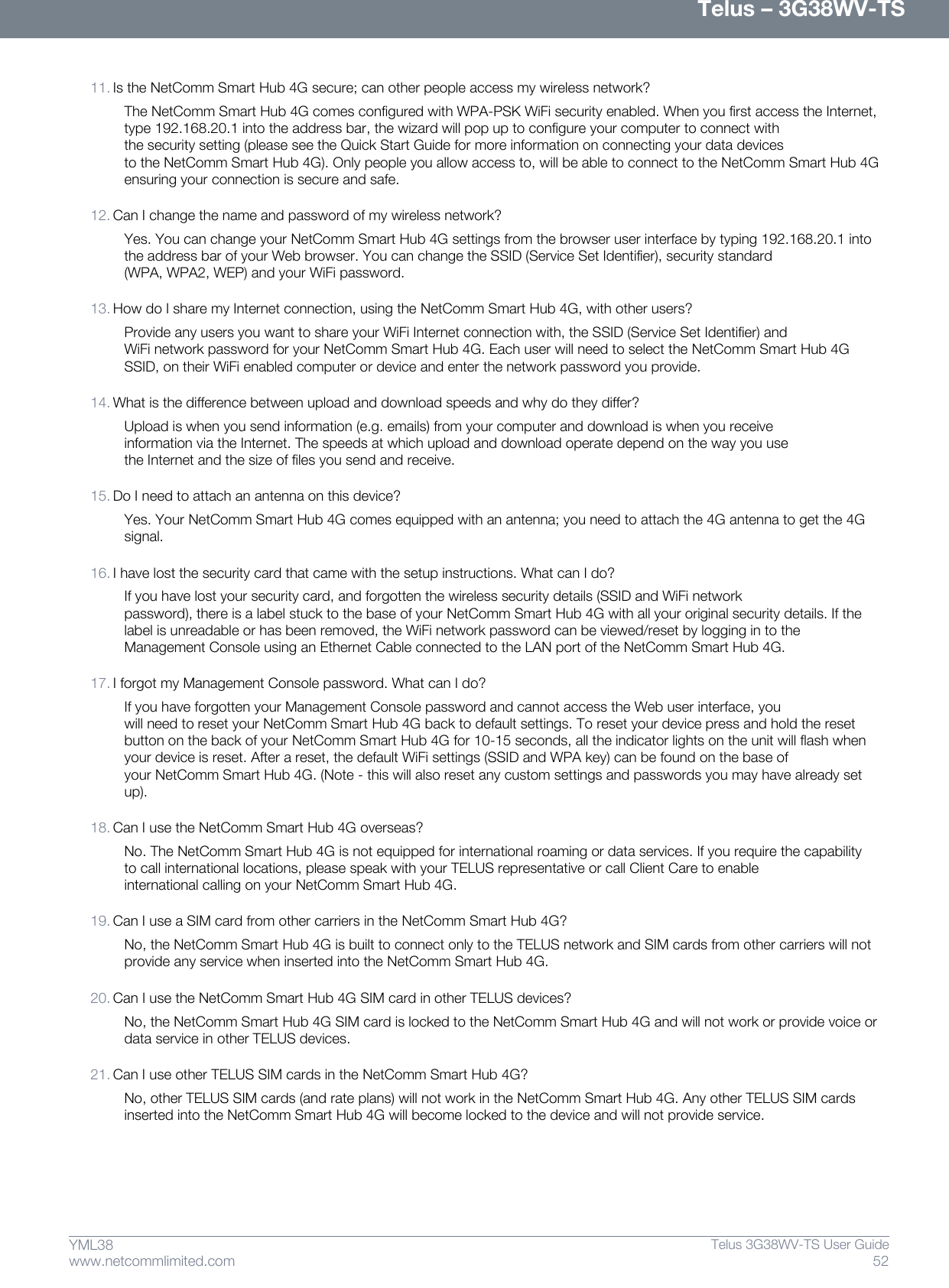      Telus – 3G38WV-TS 52  Telus 3G38WV-TS User Guide  www.netcommlimited.com YML38  11. Is the NetComm Smart Hub 4G secure; can other people access my wireless network? The NetComm Smart Hub 4G comes configured with WPA-PSK WiFi security enabled. When you first access the Internet, type 192.168.20.1 into the address bar, the wizard will pop up to configure your computer to connect with the security setting (please see the Quick Start Guide for more information on connecting your data devices to the NetComm Smart Hub 4G). Only people you allow access to, will be able to connect to the NetComm Smart Hub 4G ensuring your connection is secure and safe.  12. Can I change the name and password of my wireless network? Yes. You can change your NetComm Smart Hub 4G settings from the browser user interface by typing 192.168.20.1 into the address bar of your Web browser. You can change the SSID (Service Set Identifier), security standard (WPA, WPA2, WEP) and your WiFi password.  13. How do I share my Internet connection, using the NetComm Smart Hub 4G, with other users? Provide any users you want to share your WiFi Internet connection with, the SSID (Service Set Identifier) and WiFi network password for your NetComm Smart Hub 4G. Each user will need to select the NetComm Smart Hub 4G SSID, on their WiFi enabled computer or device and enter the network password you provide.  14. What is the difference between upload and download speeds and why do they differ? Upload is when you send information (e.g. emails) from your computer and download is when you receive information via the Internet. The speeds at which upload and download operate depend on the way you use the Internet and the size of files you send and receive.  15. Do I need to attach an antenna on this device? Yes. Your NetComm Smart Hub 4G comes equipped with an antenna; you need to attach the 4G antenna to get the 4G signal.  16. I have lost the security card that came with the setup instructions. What can I do? If you have lost your security card, and forgotten the wireless security details (SSID and WiFi network password), there is a label stuck to the base of your NetComm Smart Hub 4G with all your original security details. If the label is unreadable or has been removed, the WiFi network password can be viewed/reset by logging in to the Management Console using an Ethernet Cable connected to the LAN port of the NetComm Smart Hub 4G.  17. I forgot my Management Console password. What can I do? If you have forgotten your Management Console password and cannot access the Web user interface, you will need to reset your NetComm Smart Hub 4G back to default settings. To reset your device press and hold the reset button on the back of your NetComm Smart Hub 4G for 10-15 seconds, all the indicator lights on the unit will flash when your device is reset. After a reset, the default WiFi settings (SSID and WPA key) can be found on the base of your NetComm Smart Hub 4G. (Note - this will also reset any custom settings and passwords you may have already set up).  18. Can I use the NetComm Smart Hub 4G overseas? No. The NetComm Smart Hub 4G is not equipped for international roaming or data services. If you require the capability to call international locations, please speak with your TELUS representative or call Client Care to enable international calling on your NetComm Smart Hub 4G.  19. Can I use a SIM card from other carriers in the NetComm Smart Hub 4G? No, the NetComm Smart Hub 4G is built to connect only to the TELUS network and SIM cards from other carriers will not provide any service when inserted into the NetComm Smart Hub 4G.  20. Can I use the NetComm Smart Hub 4G SIM card in other TELUS devices? No, the NetComm Smart Hub 4G SIM card is locked to the NetComm Smart Hub 4G and will not work or provide voice or data service in other TELUS devices.  21. Can I use other TELUS SIM cards in the NetComm Smart Hub 4G? No, other TELUS SIM cards (and rate plans) will not work in the NetComm Smart Hub 4G. Any other TELUS SIM cards inserted into the NetComm Smart Hub 4G will become locked to the device and will not provide service.    