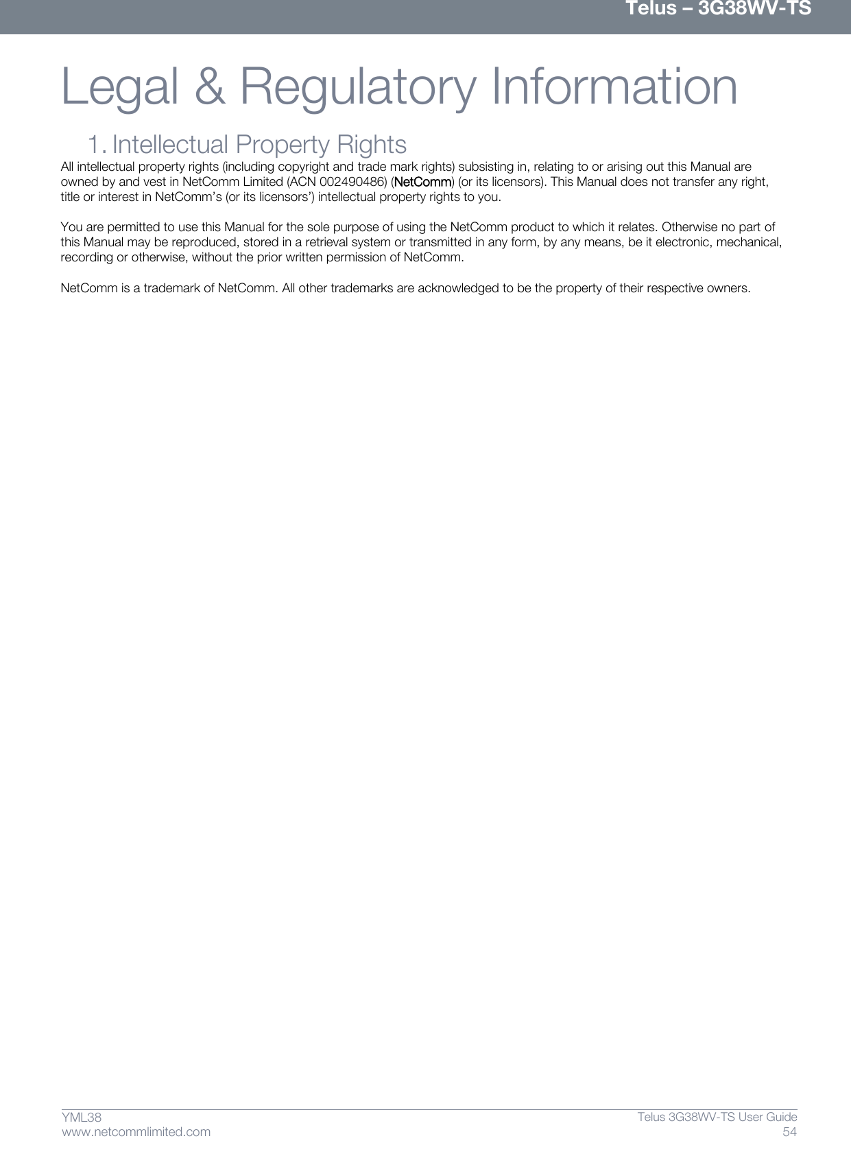      Telus – 3G38WV-TS 54  Telus 3G38WV-TS User Guide  www.netcommlimited.com YML38 Legal &amp; Regulatory Information   1. Intellectual Property Rights All intellectual property rights (including copyright and trade mark rights) subsisting in, relating to or arising out this Manual are owned by and vest in NetComm Limited (ACN 002490486) (NetComm) (or its licensors). This Manual does not transfer any right, title or interest in NetComm’s (or its licensors’) intellectual property rights to you.  You are permitted to use this Manual for the sole purpose of using the NetComm product to which it relates. Otherwise no part of this Manual may be reproduced, stored in a retrieval system or transmitted in any form, by any means, be it electronic, mechanical, recording or otherwise, without the prior written permission of NetComm.  NetComm is a trademark of NetComm. All other trademarks are acknowledged to be the property of their respective owners.   