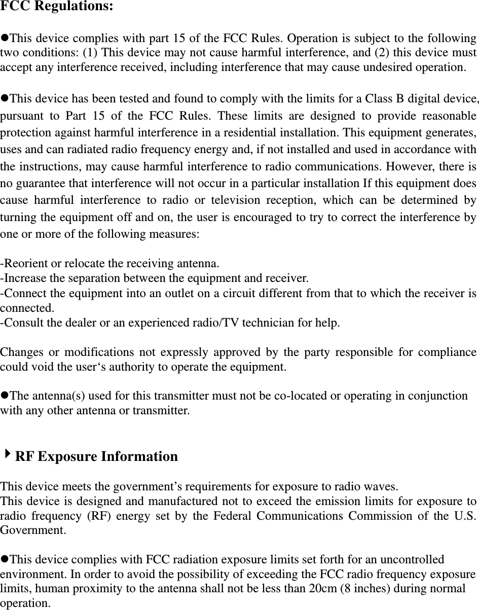 FCC Regulations:  This device complies with part 15 of the FCC Rules. Operation is subject to the following two conditions: (1) This device may not cause harmful interference, and (2) this device must accept any interference received, including interference that may cause undesired operation.  This device has been tested and found to comply with the limits for a Class B digital device, pursuant to Part 15 of the FCC Rules. These limits are designed to provide reasonable protection against harmful interference in a residential installation. This equipment generates, uses and can radiated radio frequency energy and, if not installed and used in accordance with the instructions, may cause harmful interference to radio communications. However, there is no guarantee that interference will not occur in a particular installation If this equipment does cause harmful interference to radio or television reception, which can be determined by turning the equipment off and on, the user is encouraged to try to correct the interference by one or more of the following measures:  -Reorient or relocate the receiving antenna. -Increase the separation between the equipment and receiver. -Connect the equipment into an outlet on a circuit different from that to which the receiver is connected. -Consult the dealer or an experienced radio/TV technician for help.  Changes or modifications not expressly approved by the party responsible for compliance could void the user‘s authority to operate the equipment.  The antenna(s) used for this transmitter must not be co-located or operating in conjunction with any other antenna or transmitter.   RF Exposure Information  This device meets the government’s requirements for exposure to radio waves. This device is designed and manufactured not to exceed the emission limits for exposure to radio frequency (RF) energy set by the Federal Communications Commission of the U.S. Government.  This device complies with FCC radiation exposure limits set forth for an uncontrolled environment. In order to avoid the possibility of exceeding the FCC radio frequency exposure limits, human proximity to the antenna shall not be less than 20cm (8 inches) during normal operation. 