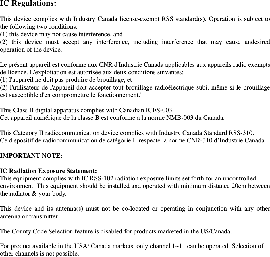 IC Regulations:  This device complies with Industry Canada license-exempt RSS standard(s). Operation is subject to the following two conditions:   (1) this device may not cause interference, and   (2) this device must accept any interference, including interference that may cause undesired operation of the device.  Le présent appareil est conforme aux CNR d&apos;Industrie Canada applicables aux appareils radio exempts de licence. L&apos;exploitation est autorisée aux deux conditions suivantes:   (1) l&apos;appareil ne doit pas produire de brouillage, et   (2) l&apos;utilisateur de l&apos;appareil doit accepter tout brouillage radioélectrique subi, même si le brouillage est susceptible d&apos;en compromettre le fonctionnement.&quot;  This Class B digital apparatus complies with Canadian ICES-003. Cet appareil numérique de la classe B est conforme à la norme NMB-003 du Canada.  This Category II radiocommunication device complies with Industry Canada Standard RSS-310.   Ce dispositif de radiocommunication de catégorie II respecte la norme CNR-310 d’Industrie Canada.  IMPORTANT NOTE:  IC Radiation Exposure Statement: This equipment complies with IC RSS-102 radiation exposure limits set forth for an uncontrolled environment. This equipment should be installed and operated with minimum distance 20cm between the radiator &amp; your body.  This device and its antenna(s) must not be co-located or operating in conjunction with any other antenna or transmitter.  The County Code Selection feature is disabled for products marketed in the US/Canada.  For product available in the USA/ Canada markets, only channel 1~11 can be operated. Selection of other channels is not possible.   