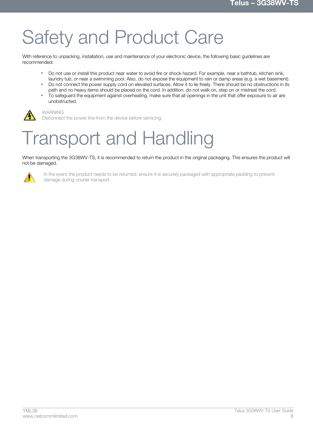      Telus – 3G38WV-TS 8  Telus 3G38WV-TS User Guide  www.netcommlimited.com YML38  Safety and Product Care With reference to unpacking, installation, use and maintenance of your electronic device, the following basic guidelines are recommended:   Do not use or install this product near water to avoid fire or shock hazard. For example, near a bathtub, kitchen sink, laundry tub, or near a swimming pool. Also, do not expose the equipment to rain or damp areas (e.g. a wet basement).  Do not connect the power supply cord on elevated surfaces. Allow it to lie freely. There should be no obstructions in its path and no heavy items should be placed on the cord. In addition, do not walk on, step on or mistreat the cord.  To safeguard the equipment against overheating, make sure that all openings in the unit that offer exposure to air are unobstructed.  WARNING  Disconnect the power line from the device before servicing.  Transport and Handling When transporting the 3G38WV-TS, it is recommended to return the product in the original packaging. This ensures the product will not be damaged.     In the event the product needs to be returned, ensure it is securely packaged with appropriate padding to prevent    damage during courier transport.     