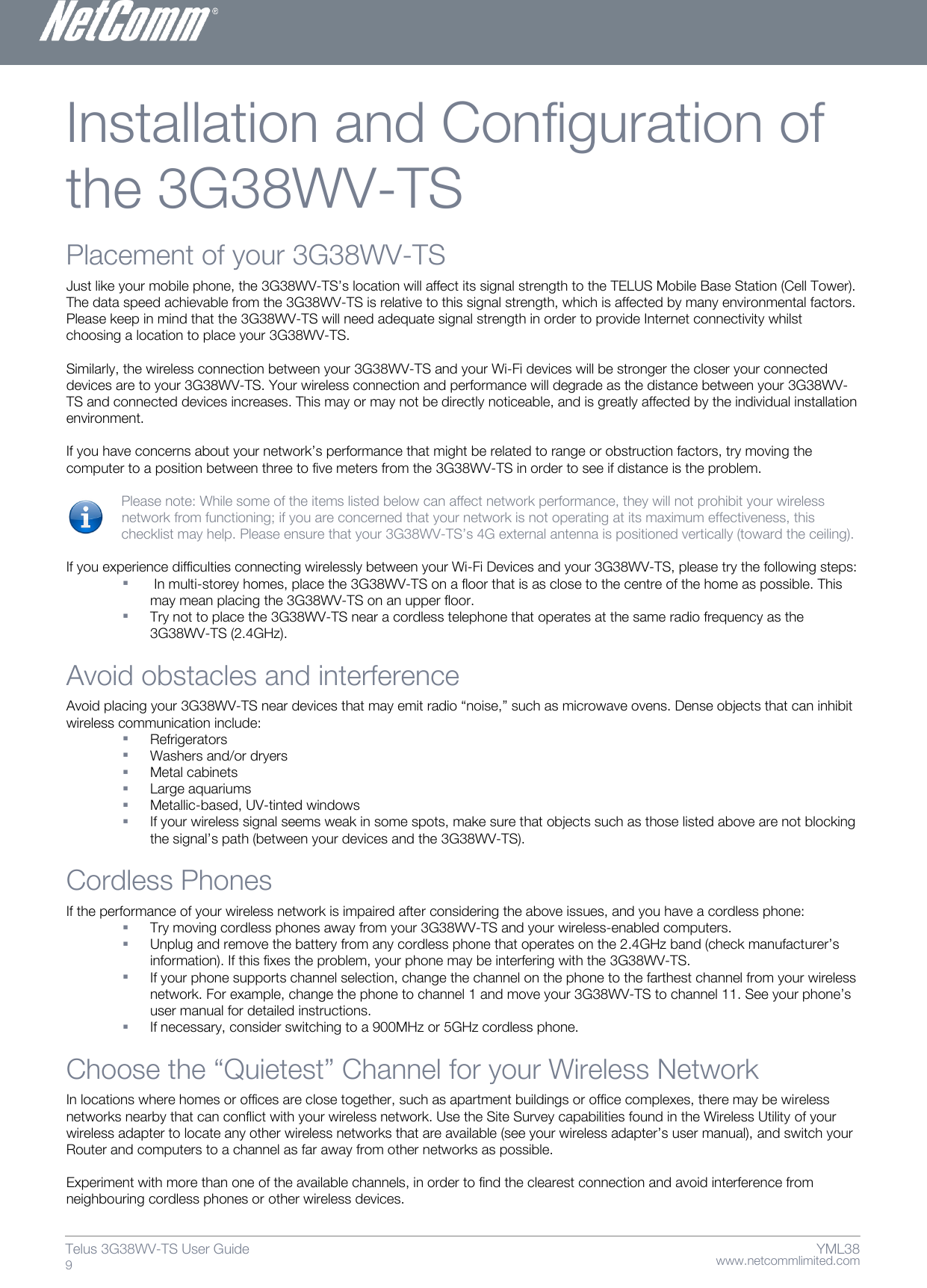    www.netcommlimited.com Telus 3G38WV-TS User Guide  9 YML38 Installation and Configuration of the 3G38WV-TS Placement of your 3G38WV-TS  Just like your mobile phone, the 3G38WV-TS’s location will affect its signal strength to the TELUS Mobile Base Station (Cell Tower). The data speed achievable from the 3G38WV-TS is relative to this signal strength, which is affected by many environmental factors. Please keep in mind that the 3G38WV-TS will need adequate signal strength in order to provide Internet connectivity whilst choosing a location to place your 3G38WV-TS.   Similarly, the wireless connection between your 3G38WV-TS and your Wi-Fi devices will be stronger the closer your connected devices are to your 3G38WV-TS. Your wireless connection and performance will degrade as the distance between your 3G38WV-TS and connected devices increases. This may or may not be directly noticeable, and is greatly affected by the individual installation environment.   If you have concerns about your network’s performance that might be related to range or obstruction factors, try moving the computer to a position between three to five meters from the 3G38WV-TS in order to see if distance is the problem.    Please note: While some of the items listed below can affect network performance, they will not prohibit your wireless  network from functioning; if you are concerned that your network is not operating at its maximum effectiveness, this   checklist may help. Please ensure that your 3G38WV-TS’s 4G external antenna is positioned vertically (toward the ceiling).   If you experience difficulties connecting wirelessly between your Wi-Fi Devices and your 3G38WV-TS, please try the following steps:    In multi-storey homes, place the 3G38WV-TS on a floor that is as close to the centre of the home as possible. This may mean placing the 3G38WV-TS on an upper floor.   Try not to place the 3G38WV-TS near a cordless telephone that operates at the same radio frequency as the 3G38WV-TS (2.4GHz).   Avoid obstacles and interference  Avoid placing your 3G38WV-TS near devices that may emit radio ‚noise,‛ such as microwave ovens. Dense objects that can inhibit wireless communication include:   Refrigerators   Washers and/or dryers   Metal cabinets   Large aquariums   Metallic-based, UV-tinted windows   If your wireless signal seems weak in some spots, make sure that objects such as those listed above are not blocking the signal’s path (between your devices and the 3G38WV-TS).   Cordless Phones  If the performance of your wireless network is impaired after considering the above issues, and you have a cordless phone:   Try moving cordless phones away from your 3G38WV-TS and your wireless-enabled computers.   Unplug and remove the battery from any cordless phone that operates on the 2.4GHz band (check manufacturer’s information). If this fixes the problem, your phone may be interfering with the 3G38WV-TS.   If your phone supports channel selection, change the channel on the phone to the farthest channel from your wireless network. For example, change the phone to channel 1 and move your 3G38WV-TS to channel 11. See your phone’s user manual for detailed instructions.   If necessary, consider switching to a 900MHz or 5GHz cordless phone.  Choose the ‚Quietest‛ Channel for your Wireless Network  In locations where homes or offices are close together, such as apartment buildings or office complexes, there may be wireless networks nearby that can conflict with your wireless network. Use the Site Survey capabilities found in the Wireless Utility of your wireless adapter to locate any other wireless networks that are available (see your wireless adapter’s user manual), and switch your Router and computers to a channel as far away from other networks as possible.   Experiment with more than one of the available channels, in order to find the clearest connection and avoid interference from neighbouring cordless phones or other wireless devices.  