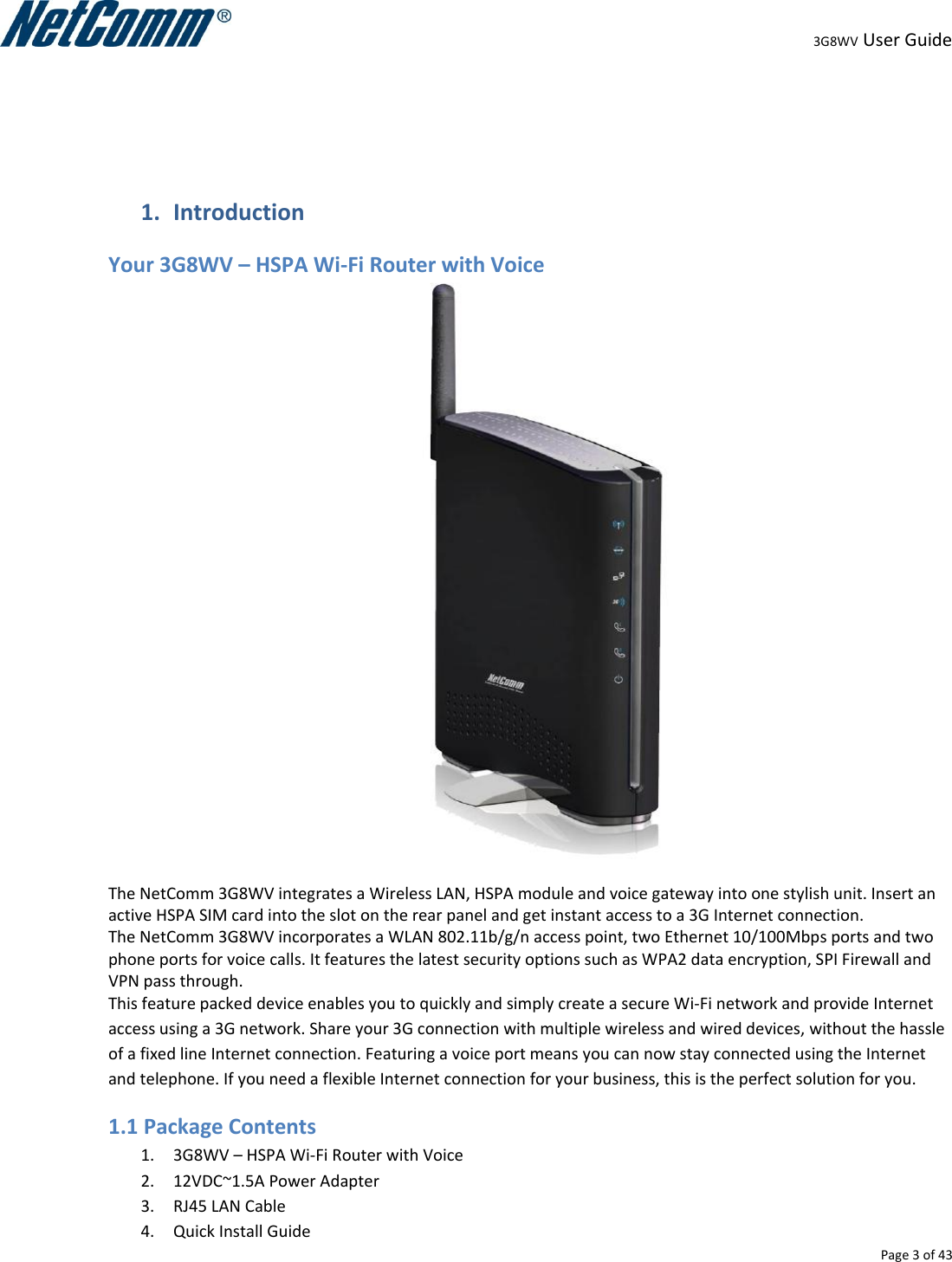                                                                                                                                                                                                                                                                                                                                                                                                3G8WV User Guide   Page 3 of 43    1. Introduction Your 3G8WV – HSPA Wi-Fi Router with Voice  The NetComm 3G8WV integrates a Wireless LAN, HSPA module and voice gateway into one stylish unit. Insert an active HSPA SIM card into the slot on the rear panel and get instant access to a 3G Internet connection. The NetComm 3G8WV incorporates a WLAN 802.11b/g/n access point, two Ethernet 10/100Mbps ports and two phone ports for voice calls. It features the latest security options such as WPA2 data encryption, SPI Firewall and VPN pass through. This feature packed device enables you to quickly and simply create a secure Wi-Fi network and provide Internet access using a 3G network. Share your 3G connection with multiple wireless and wired devices, without the hassle of a fixed line Internet connection. Featuring a voice port means you can now stay connected using the Internet and telephone. If you need a flexible Internet connection for your business, this is the perfect solution for you. 1.1 Package Contents 1. 3G8WV – HSPA Wi-Fi Router with Voice 2. 12VDC~1.5A Power Adapter 3. RJ45 LAN Cable 4. Quick Install Guide 