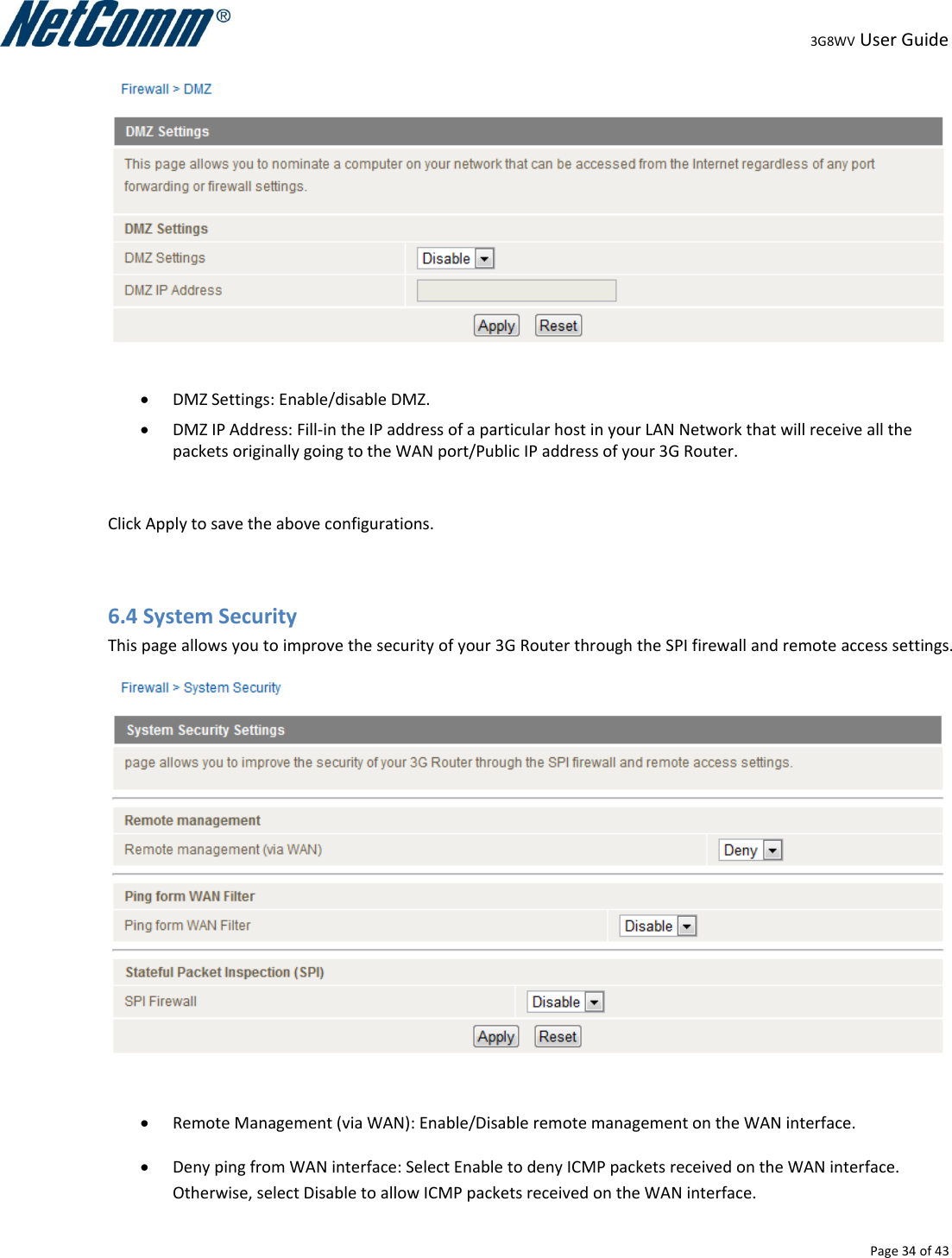                                                                                                                                                                                                                                                                                                                                                                                                3G8WV User Guide   Page 34 of 43     DMZ Settings: Enable/disable DMZ.  DMZ IP Address: Fill-in the IP address of a particular host in your LAN Network that will receive all the packets originally going to the WAN port/Public IP address of your 3G Router.  Click Apply to save the above configurations.  6.4 System Security This page allows you to improve the security of your 3G Router through the SPI firewall and remote access settings.    Remote Management (via WAN): Enable/Disable remote management on the WAN interface.  Deny ping from WAN interface: Select Enable to deny ICMP packets received on the WAN interface. Otherwise, select Disable to allow ICMP packets received on the WAN interface. 