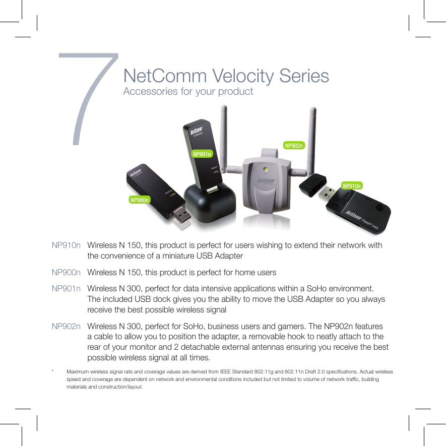 7NetComm Velocity SeriesAccessories for your productNP910n   Wireless N 150, this product is perfect for users wishing to extend their network with the convenience of a miniature USB AdapterNP900n   Wireless N 150, this product is perfect for home usersNP901n   Wireless N 300, perfect for data intensive applications within a SoHo environment. The included USB dock gives you the ability to move the USB Adapter so you always receive the best possible wireless signalNP902n   Wireless N 300, perfect for SoHo, business users and gamers. The NP902n features a cable to allow you to position the adapter, a removable hook to neatly attach to the rear of your monitor and 2 detachable external antennas ensuring you receive the best possible wireless signal at all times.*  Maximum wireless signal rate and coverage values are derived from IEEE Standard 802.11g and 802.11n Draft 2.0 specications. Actual wireless speed and coverage are dependent on network and environmental conditions included but not limited to volume of network trafc, building materials and construction/layout.NP900nNP901nNP902nNP910nCharging your battery