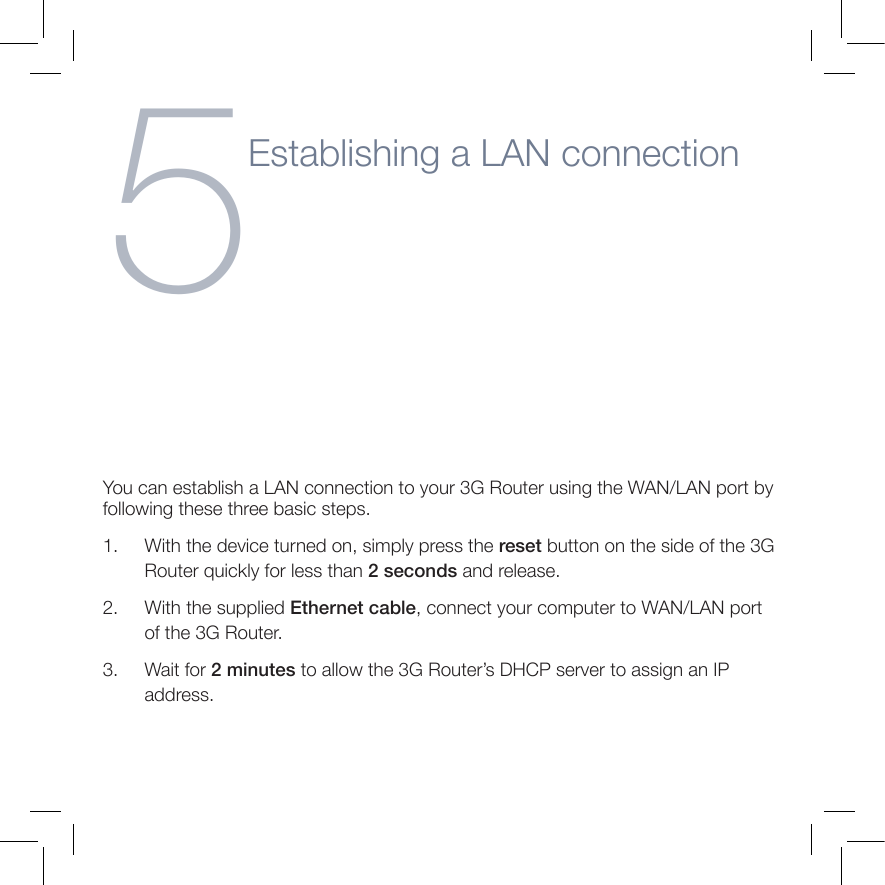 5Establishing a LAN connectionYou can establish a LAN connection to your 3G Router using the WAN/LAN port by following these three basic steps.1.      With the device turned on, simply press the reset button on the side of the 3G Router quickly for less than 2 seconds and release.2.      With the supplied Ethernet cable, connect your computer to WAN/LAN port of the 3G Router.3.      Wait for 2 minutes to allow the 3G Router’s DHCP server to assign an IP address. 