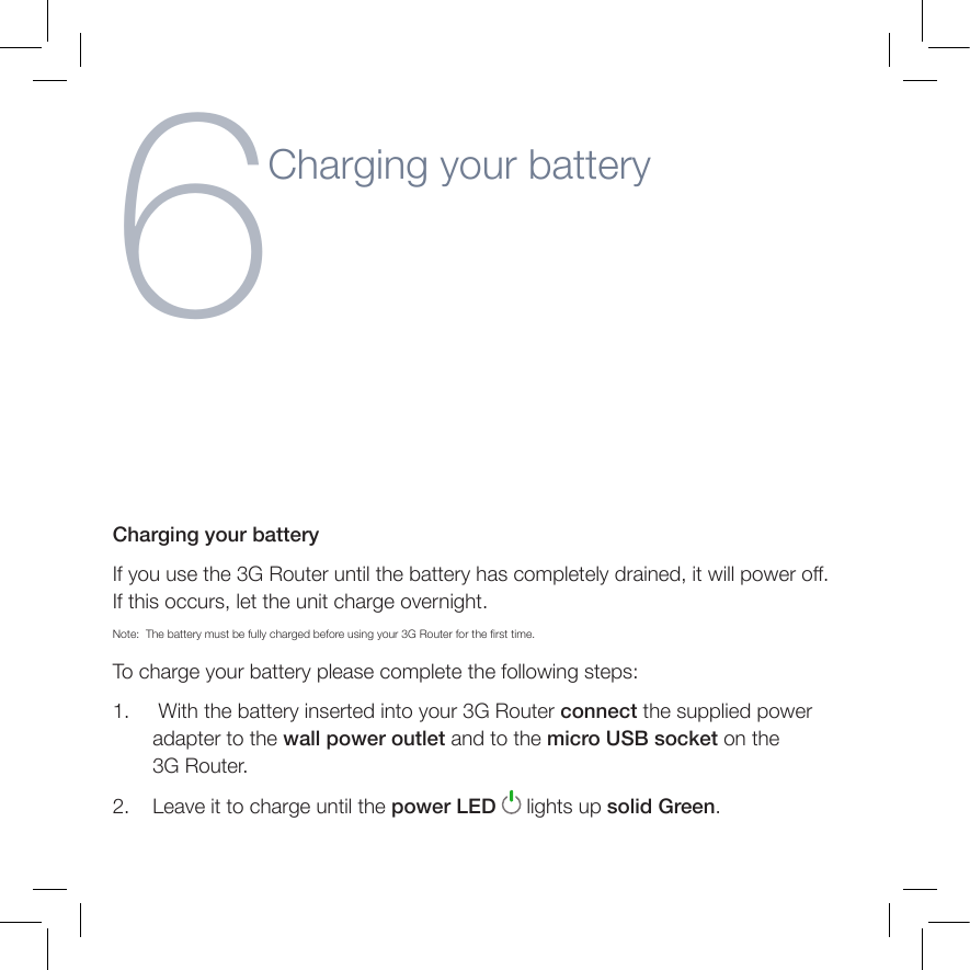 Establishing a LAN connectionCharging your batteryIf you use the 3G Router until the battery has completely drained, it will power off. If this occurs, let the unit charge overnight.Note:   The battery must be fully charged before using your 3G Router for the rst time.To charge your battery please complete the following steps:1.      With the battery inserted into your 3G Router connect the supplied power adapter to the wall power outlet and to the micro USB socket on the  3G Router.2.     Leave it to charge until the power LED   lights up solid Green.6Charging your battery