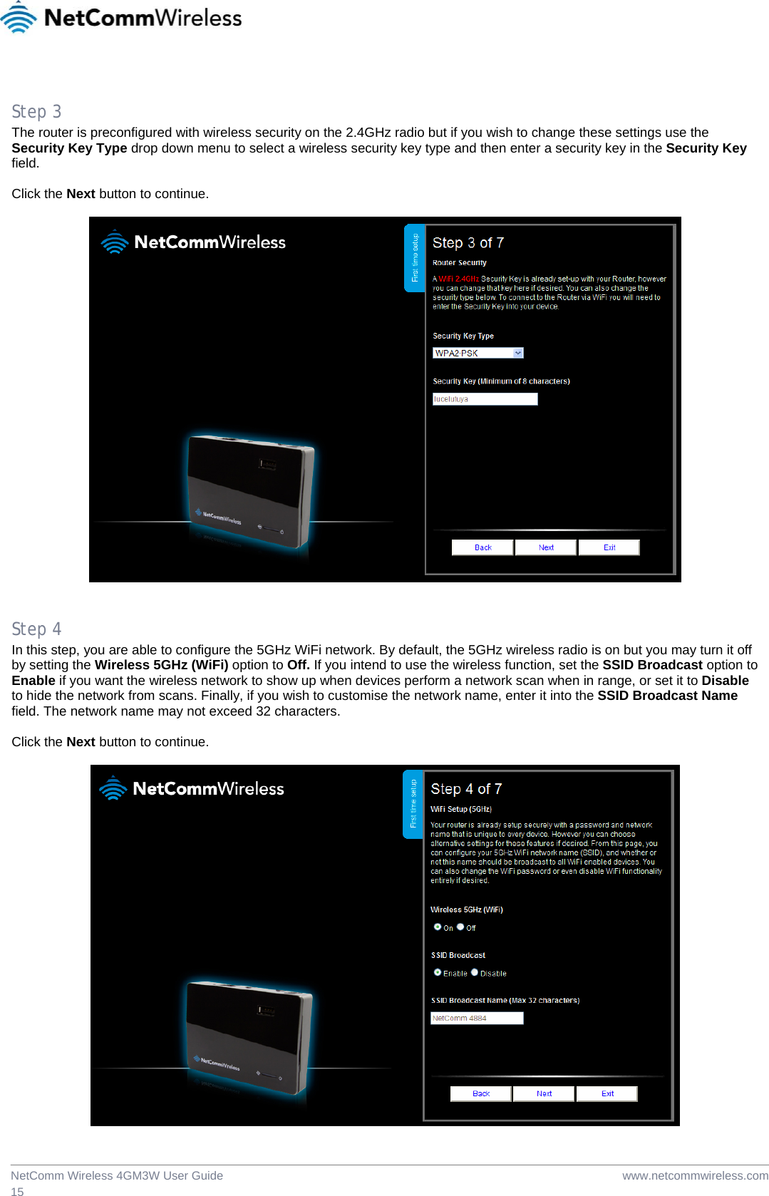  www.netcommwireless.comNetComm Wireless 4GM3W User Guide 15  Step 3 The router is preconfigured with wireless security on the 2.4GHz radio but if you wish to change these settings use the Security Key Type drop down menu to select a wireless security key type and then enter a security key in the Security Key field.  Click the Next button to continue.     Step 4 In this step, you are able to configure the 5GHz WiFi network. By default, the 5GHz wireless radio is on but you may turn it off by setting the Wireless 5GHz (WiFi) option to Off. If you intend to use the wireless function, set the SSID Broadcast option to Enable if you want the wireless network to show up when devices perform a network scan when in range, or set it to Disable to hide the network from scans. Finally, if you wish to customise the network name, enter it into the SSID Broadcast Name field. The network name may not exceed 32 characters.  Click the Next button to continue.   