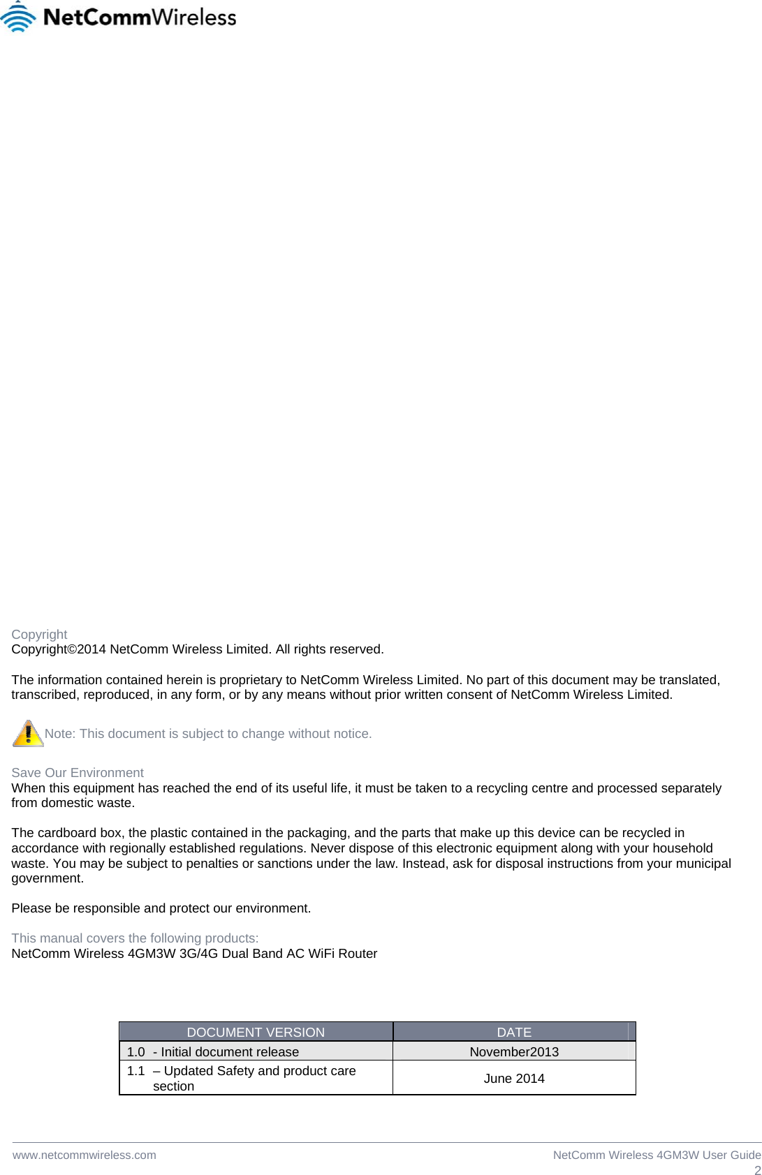  2NetComm Wireless 4GM3W User Guidewww.netcommwireless.com                                     Copyright Copyright©2014 NetComm Wireless Limited. All rights reserved.  The information contained herein is proprietary to NetComm Wireless Limited. No part of this document may be translated, transcribed, reproduced, in any form, or by any means without prior written consent of NetComm Wireless Limited.  Note: This document is subject to change without notice.  Save Our Environment When this equipment has reached the end of its useful life, it must be taken to a recycling centre and processed separately from domestic waste.  The cardboard box, the plastic contained in the packaging, and the parts that make up this device can be recycled in accordance with regionally established regulations. Never dispose of this electronic equipment along with your household waste. You may be subject to penalties or sanctions under the law. Instead, ask for disposal instructions from your municipal government.  Please be responsible and protect our environment.  This manual covers the following products: NetComm Wireless 4GM3W 3G/4G Dual Band AC WiFi Router     DOCUMENT VERSION  DATE 1.0  - Initial document release  November2013 1.1  – Updated Safety and product care section  June 2014  