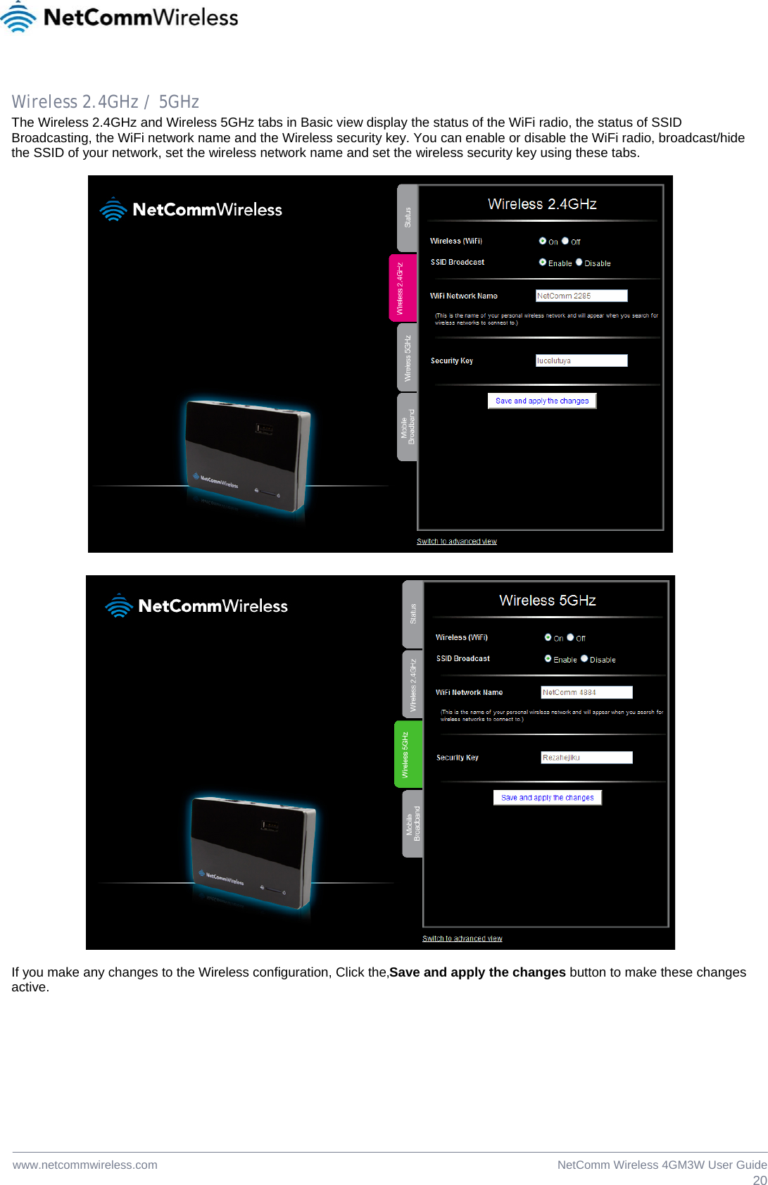  20NetComm Wireless 4GM3W User Guidewww.netcommwireless.com  Wireless 2.4GHz / 5GHz The Wireless 2.4GHz and Wireless 5GHz tabs in Basic view display the status of the WiFi radio, the status of SSID Broadcasting, the WiFi network name and the Wireless security key. You can enable or disable the WiFi radio, broadcast/hide the SSID of your network, set the wireless network name and set the wireless security key using these tabs.      If you make any changes to the Wireless configuration, Click the‚Save and apply the changes button to make these changes  active.  