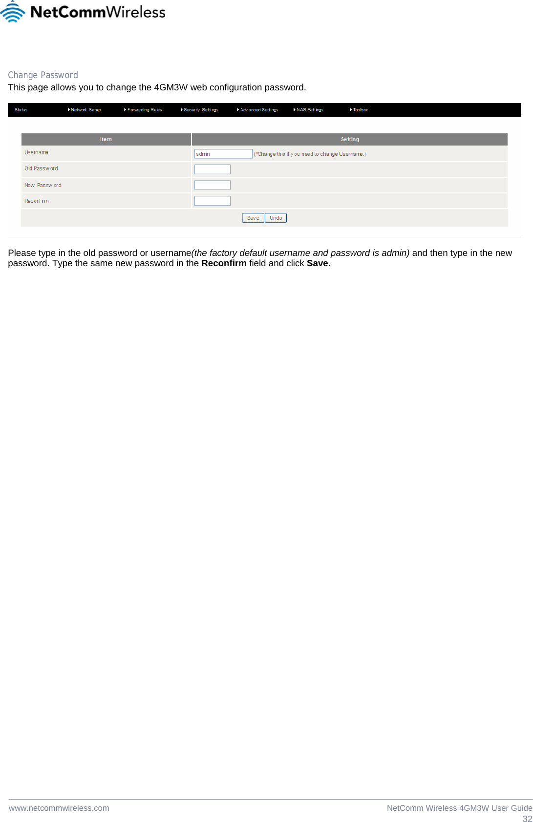  32NetComm Wireless 4GM3W User Guidewww.netcommwireless.com  Change Password This page allows you to change the 4GM3W web configuration password.    Please type in the old password or username(the factory default username and password is admin) and then type in the new password. Type the same new password in the Reconfirm field and click Save.  