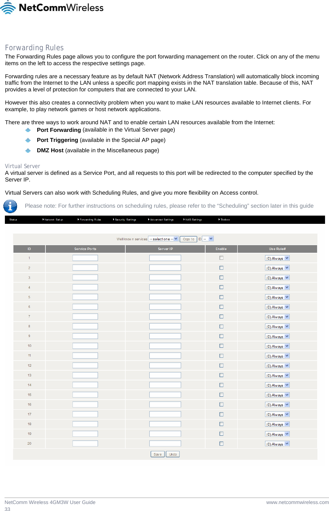  www.netcommwireless.comNetComm Wireless 4GM3W User Guide 33  Forwarding Rules The Forwarding Rules page allows you to configure the port forwarding management on the router. Click on any of the menu items on the left to access the respective settings page.  Forwarding rules are a necessary feature as by default NAT (Network Address Translation) will automatically block incoming traffic from the Internet to the LAN unless a specific port mapping exists in the NAT translation table. Because of this, NAT provides a level of protection for computers that are connected to your LAN.  However this also creates a connectivity problem when you want to make LAN resources available to Internet clients. For example, to play network games or host network applications.  There are three ways to work around NAT and to enable certain LAN resources available from the Internet:   Port Forwarding (available in the Virtual Server page)   Port Triggering (available in the Special AP page)   DMZ Host (available in the Miscellaneous page)  Virtual Server A virtual server is defined as a Service Port, and all requests to this port will be redirected to the computer specified by the Server IP.   Virtual Servers can also work with Scheduling Rules, and give you more flexibility on Access control.    Please note: For further instructions on scheduling rules, please refer to the “Scheduling” section later in this guide    