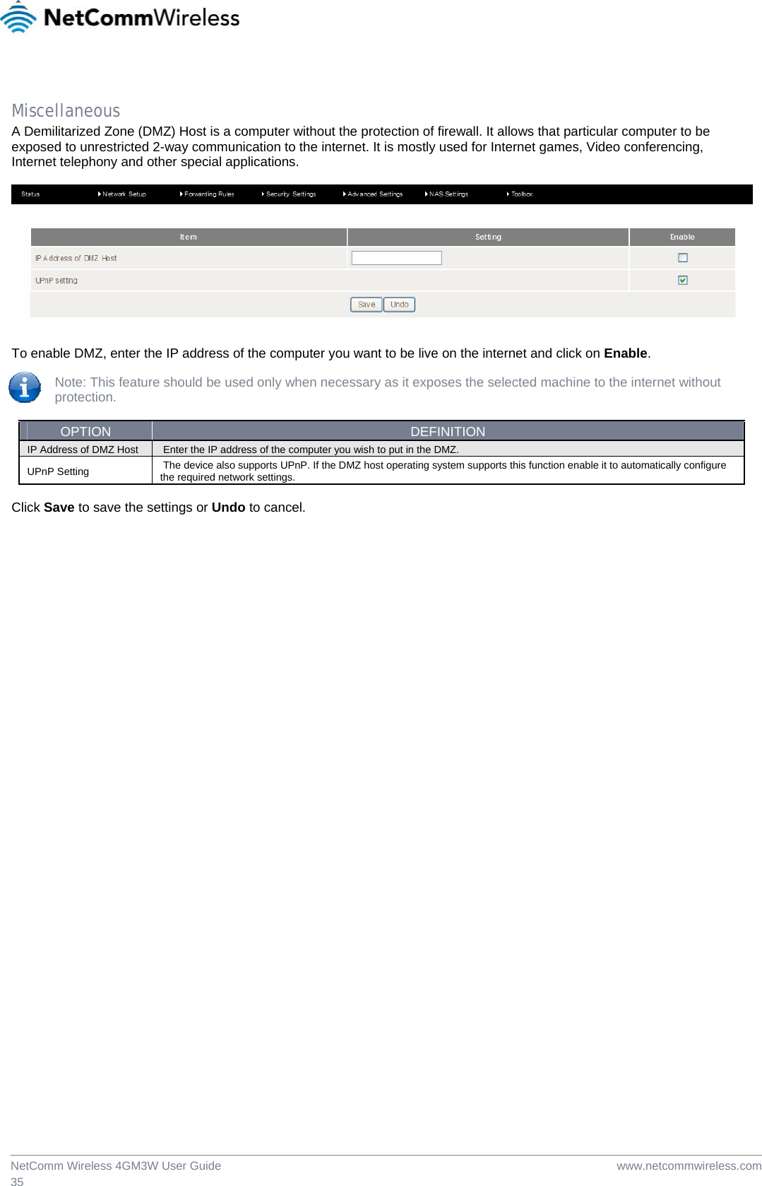  www.netcommwireless.comNetComm Wireless 4GM3W User Guide 35  Miscellaneous A Demilitarized Zone (DMZ) Host is a computer without the protection of firewall. It allows that particular computer to be exposed to unrestricted 2-way communication to the internet. It is mostly used for Internet games, Video conferencing, Internet telephony and other special applications.    To enable DMZ, enter the IP address of the computer you want to be live on the internet and click on Enable.  Note: This feature should be used only when necessary as it exposes the selected machine to the internet without protection.  OPTION  DEFINITION IP Address of DMZ Host   Enter the IP address of the computer you wish to put in the DMZ.  UPnP Setting   The device also supports UPnP. If the DMZ host operating system supports this function enable it to automatically configure the required network settings.   Click Save to save the settings or Undo to cancel.  