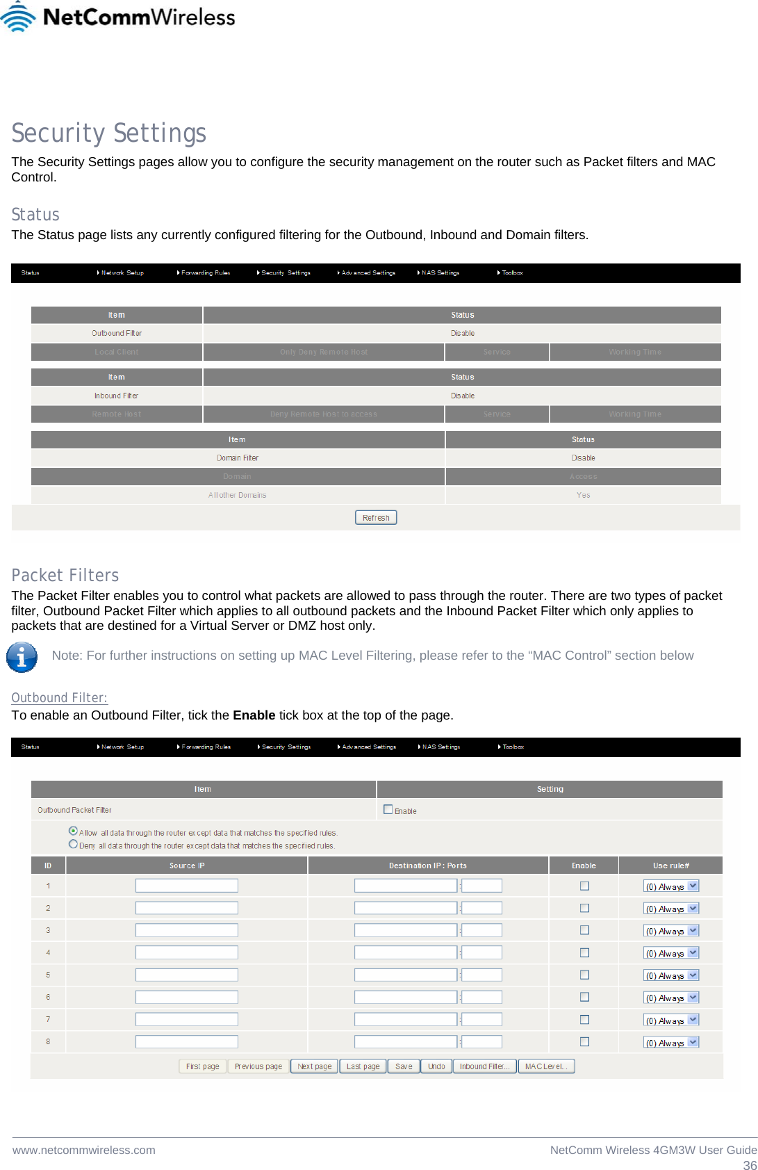  36NetComm Wireless 4GM3W User Guidewww.netcommwireless.com  Security Settings The Security Settings pages allow you to configure the security management on the router such as Packet filters and MAC Control.   Status The Status page lists any currently configured filtering for the Outbound, Inbound and Domain filters.    Packet Filters The Packet Filter enables you to control what packets are allowed to pass through the router. There are two types of packet filter, Outbound Packet Filter which applies to all outbound packets and the Inbound Packet Filter which only applies to packets that are destined for a Virtual Server or DMZ host only.  Note: For further instructions on setting up MAC Level Filtering, please refer to the “MAC Control” section below  Outbound Filter: To enable an Outbound Filter, tick the Enable tick box at the top of the page.     