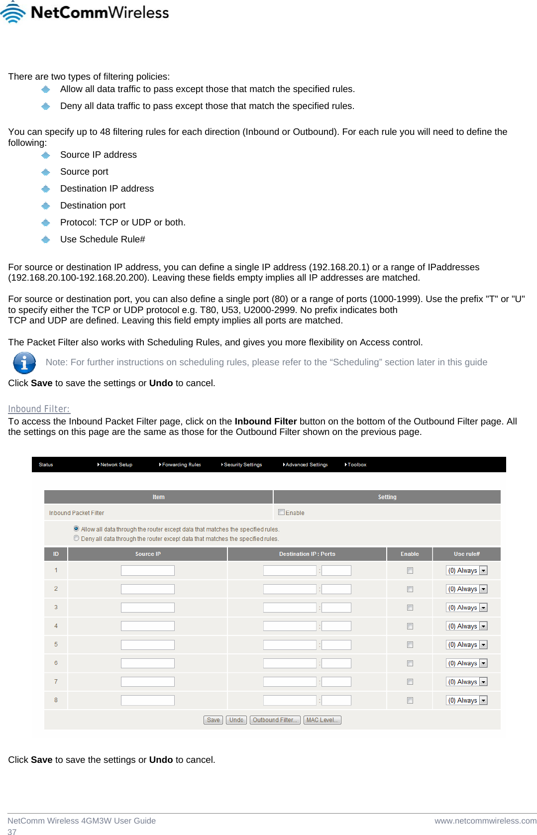  www.netcommwireless.comNetComm Wireless 4GM3W User Guide 37  There are two types of filtering policies:   Allow all data traffic to pass except those that match the specified rules.   Deny all data traffic to pass except those that match the specified rules.  You can specify up to 48 filtering rules for each direction (Inbound or Outbound). For each rule you will need to define the following:   Source IP address  Source port   Destination IP address  Destination port   Protocol: TCP or UDP or both.  Use Schedule Rule# For source or destination IP address, you can define a single IP address (192.168.20.1) or a range of IPaddresses (192.168.20.100-192.168.20.200). Leaving these fields empty implies all IP addresses are matched.  For source or destination port, you can also define a single port (80) or a range of ports (1000-1999). Use the prefix &quot;T&quot; or &quot;U&quot; to specify either the TCP or UDP protocol e.g. T80, U53, U2000-2999. No prefix indicates both TCP and UDP are defined. Leaving this field empty implies all ports are matched.  The Packet Filter also works with Scheduling Rules, and gives you more flexibility on Access control.  Note: For further instructions on scheduling rules, please refer to the “Scheduling” section later in this guide Click Save to save the settings or Undo to cancel.  Inbound Filter: To access the Inbound Packet Filter page, click on the Inbound Filter button on the bottom of the Outbound Filter page. All the settings on this page are the same as those for the Outbound Filter shown on the previous page.    Click Save to save the settings or Undo to cancel. 