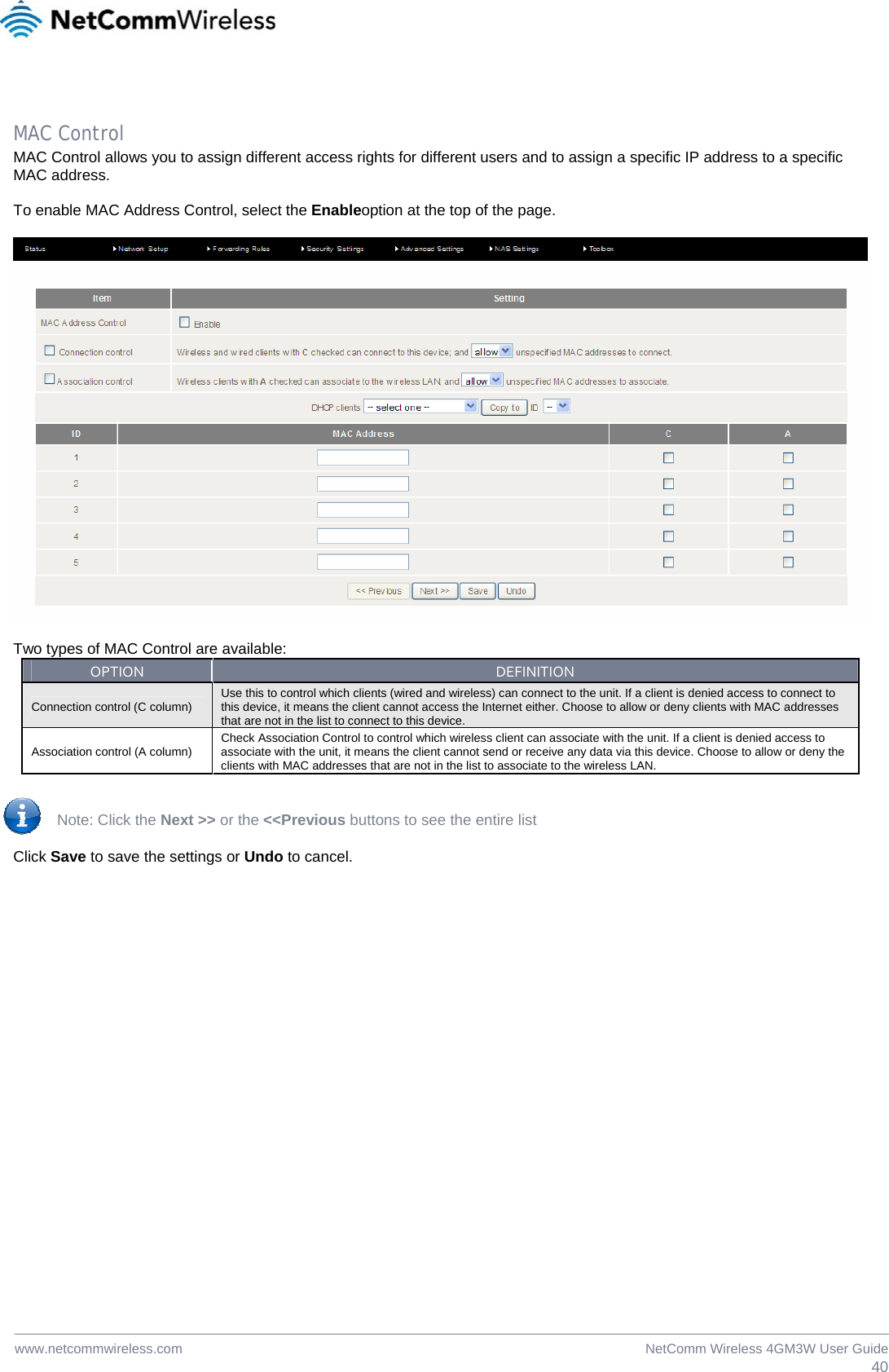  40NetComm Wireless 4GM3W User Guidewww.netcommwireless.com MAC Control MAC Control allows you to assign different access rights for different users and to assign a specific IP address to a specific MAC address.  To enable MAC Address Control, select the Enableoption at the top of the page.  Two types of MAC Control are available: OPTIONDEFINITIONConnection control (C column)  Use this to control which clients (wired and wireless) can connect to the unit. If a client is denied access to connect to this device, it means the client cannot access the Internet either. Choose to allow or deny clients with MAC addresses that are not in the list to connect to this device. Association control (A column)  Check Association Control to control which wireless client can associate with the unit. If a client is denied access to associate with the unit, it means the client cannot send or receive any data via this device. Choose to allow or deny the clients with MAC addresses that are not in the list to associate to the wireless LAN. Note: Click the Next &gt;&gt; or the &lt;&lt;Previous buttons to see the entire list Click Save to save the settings or Undo to cancel.   