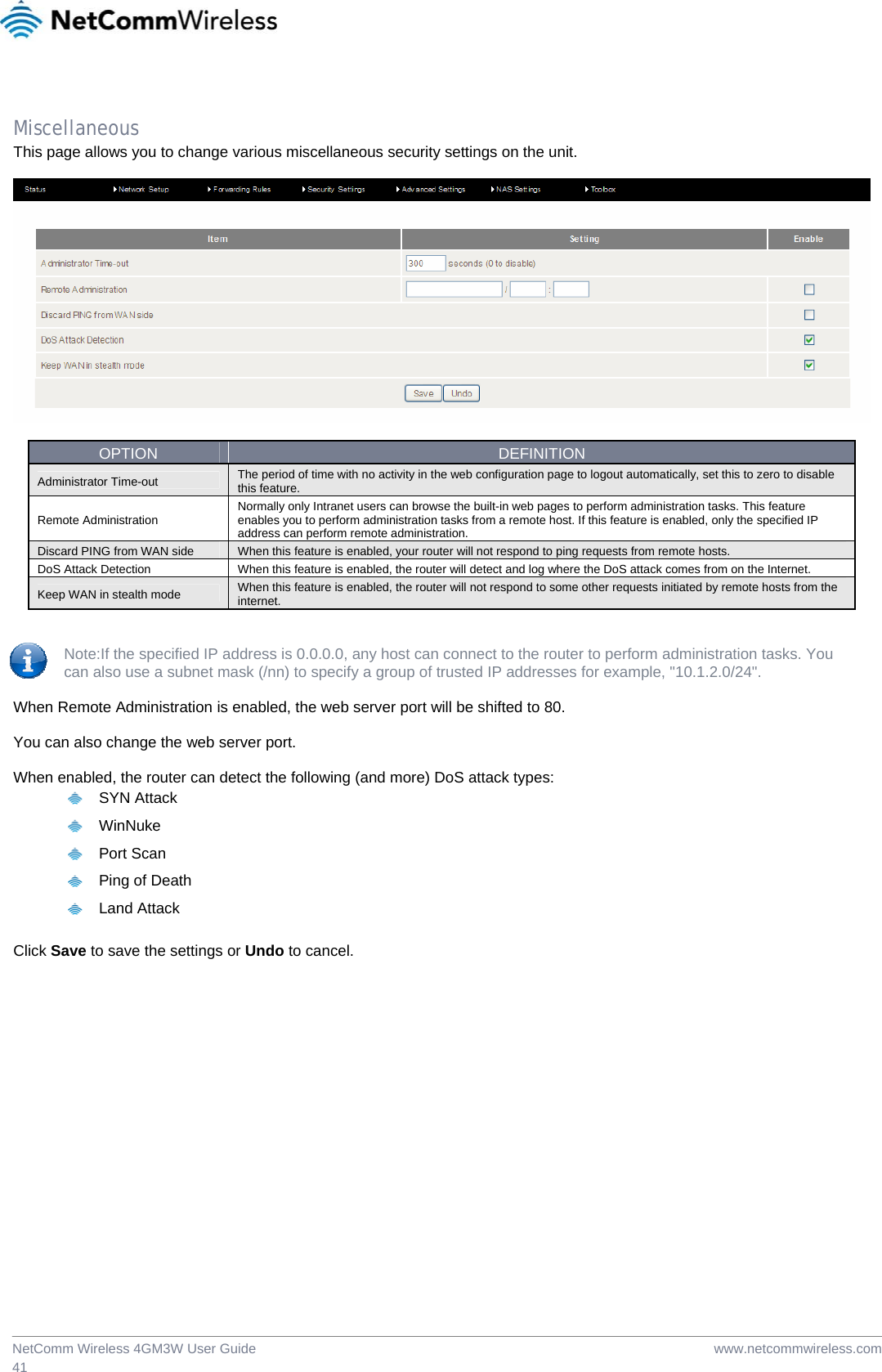  www.netcommwireless.comNetComm Wireless 4GM3W User Guide 41  Miscellaneous This page allows you to change various miscellaneous security settings on the unit.    OPTION  DEFINITION Administrator Time-out  The period of time with no activity in the web configuration page to logout automatically, set this to zero to disable this feature. Remote Administration  Normally only Intranet users can browse the built-in web pages to perform administration tasks. This feature enables you to perform administration tasks from a remote host. If this feature is enabled, only the specified IP address can perform remote administration. Discard PING from WAN side  When this feature is enabled, your router will not respond to ping requests from remote hosts. DoS Attack Detection  When this feature is enabled, the router will detect and log where the DoS attack comes from on the Internet. Keep WAN in stealth mode  When this feature is enabled, the router will not respond to some other requests initiated by remote hosts from the internet.   Note:If the specified IP address is 0.0.0.0, any host can connect to the router to perform administration tasks. You  can also use a subnet mask (/nn) to specify a group of trusted IP addresses for example, &quot;10.1.2.0/24&quot;.  When Remote Administration is enabled, the web server port will be shifted to 80.  You can also change the web server port.  When enabled, the router can detect the following (and more) DoS attack types:   SYN Attack  WinNuke  Port Scan   Ping of Death  Land Attack  Click Save to save the settings or Undo to cancel.  