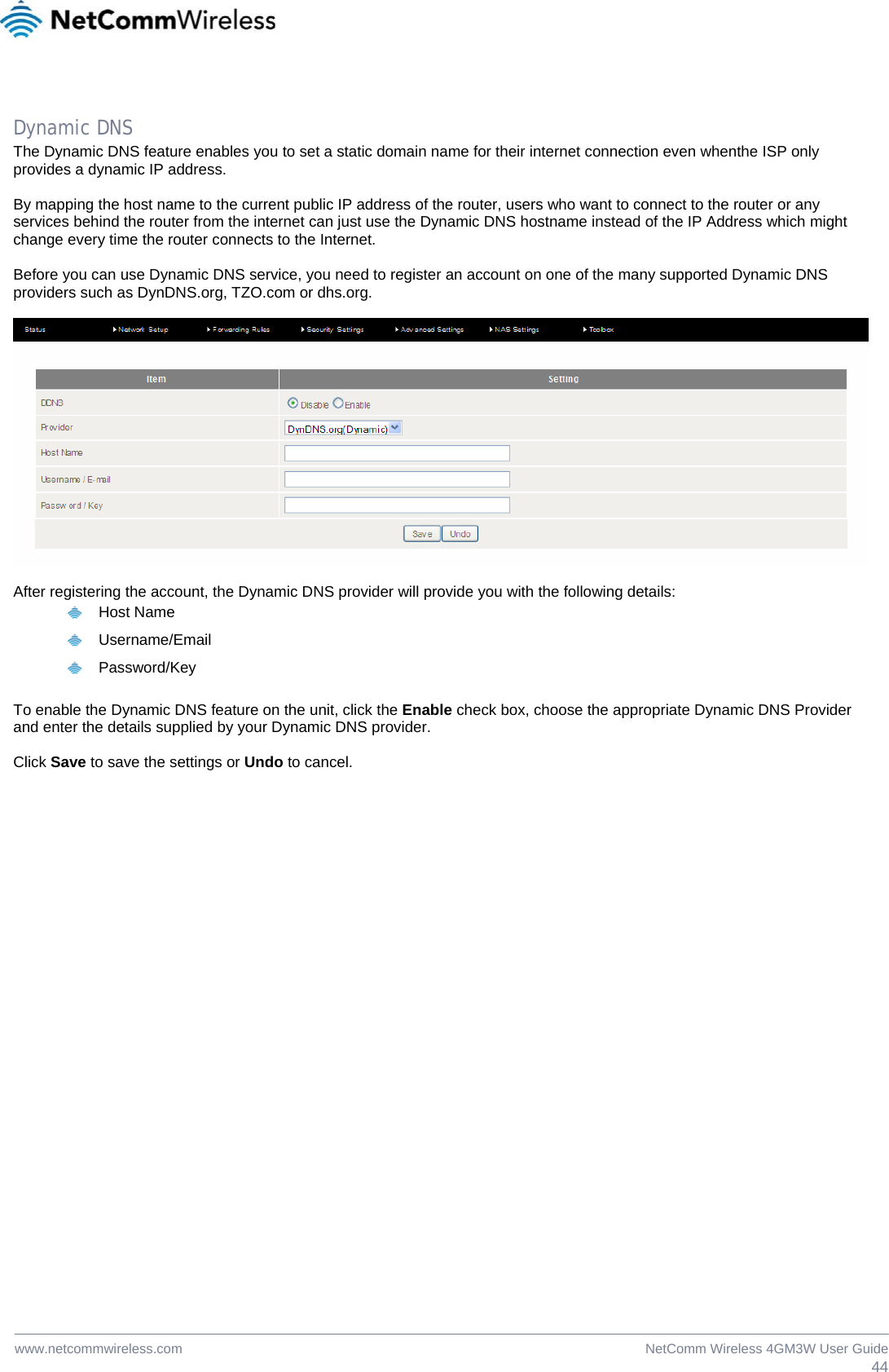  44NetComm Wireless 4GM3W User Guidewww.netcommwireless.com  Dynamic DNS The Dynamic DNS feature enables you to set a static domain name for their internet connection even whenthe ISP only provides a dynamic IP address.   By mapping the host name to the current public IP address of the router, users who want to connect to the router or any services behind the router from the internet can just use the Dynamic DNS hostname instead of the IP Address which might change every time the router connects to the Internet.  Before you can use Dynamic DNS service, you need to register an account on one of the many supported Dynamic DNS providers such as DynDNS.org, TZO.com or dhs.org.     After registering the account, the Dynamic DNS provider will provide you with the following details:  Host Name  Username/Email  Password/Key  To enable the Dynamic DNS feature on the unit, click the Enable check box, choose the appropriate Dynamic DNS Provider and enter the details supplied by your Dynamic DNS provider.  Click Save to save the settings or Undo to cancel.  