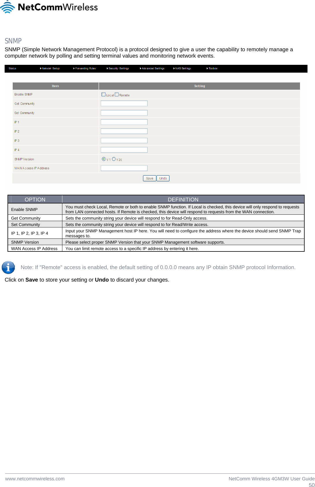  50NetComm Wireless 4GM3W User Guidewww.netcommwireless.com  SNMP SNMP (Simple Network Management Protocol) is a protocol designed to give a user the capability to remotely manage a computer network by polling and setting terminal values and monitoring network events.    OPTION  DEFINITION Enable SNMP  You must check Local, Remote or both to enable SNMP function. If Local is checked, this device will only respond to requests from LAN connected hosts. If Remote is checked, this device will respond to requests from the WAN connection. Get Community  Sets the community string your device will respond to for Read-Only access. Set Community  Sets the community string your device will respond to for Read/Write access. IP 1, IP 2, IP 3, IP 4  Input your SNMP Management host IP here. You will need to configure the address where the device should send SNMP Trap messages to. SNMP Version  Please select proper SNMP Version that your SNMP Management software supports. WAN Access IP Address  You can limit remote access to a specific IP address by entering it here.   Note: If &quot;Remote&quot; access is enabled, the default setting of 0.0.0.0 means any IP obtain SNMP protocol Information.  Click on Save to store your setting or Undo to discard your changes.  