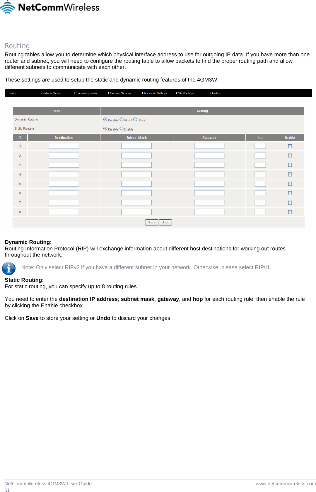  www.netcommwireless.comNetComm Wireless 4GM3W User Guide 51  Routing Routing tables allow you to determine which physical interface address to use for outgoing IP data. If you have more than one router and subnet, you will need to configure the routing table to allow packets to find the proper routing path and allow different subnets to communicate with each other.  These settings are used to setup the static and dynamic routing features of the 4GM3W.    Dynamic Routing: Routing Information Protocol (RIP) will exchange information about different host destinations for working out routes throughout the network.   Note: Only select RIPv2 if you have a different subnet in your network. Otherwise, please select RIPv1.  Static Routing: For static routing, you can specify up to 8 routing rules.   You need to enter the destination IP address; subnet mask, gateway, and hop for each routing rule, then enable the rule by clicking the Enable checkbox.  Click on Save to store your setting or Undo to discard your changes.  