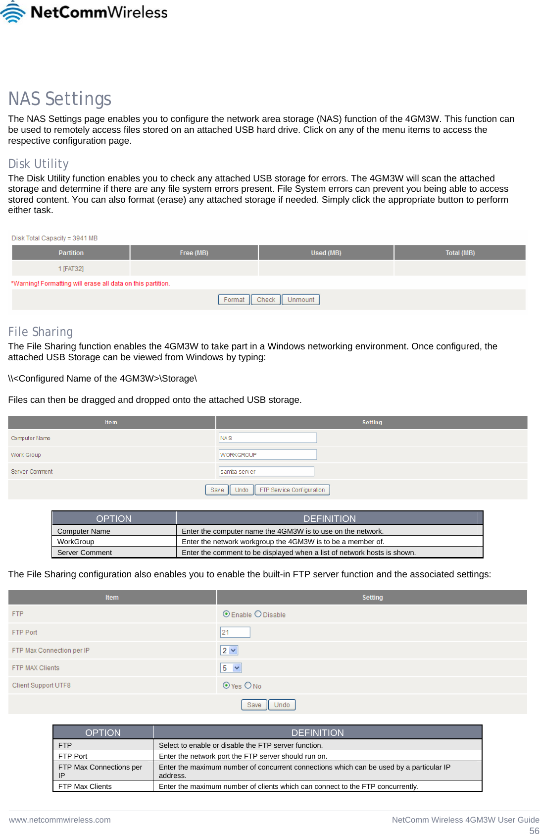  56NetComm Wireless 4GM3W User Guidewww.netcommwireless.com NAS Settings The NAS Settings page enables you to configure the network area storage (NAS) function of the 4GM3W. This function can be used to remotely access files stored on an attached USB hard drive. Click on any of the menu items to access the respective configuration page.  Disk Utility The Disk Utility function enables you to check any attached USB storage for errors. The 4GM3W will scan the attached storage and determine if there are any file system errors present. File System errors can prevent you being able to access stored content. You can also format (erase) any attached storage if needed. Simply click the appropriate button to perform either task.    File Sharing The File Sharing function enables the 4GM3W to take part in a Windows networking environment. Once configured, the attached USB Storage can be viewed from Windows by typing:   \\&lt;Configured Name of the 4GM3W&gt;\Storage\  Files can then be dragged and dropped onto the attached USB storage.    OPTION  DEFINITION Computer Name  Enter the computer name the 4GM3W is to use on the network. WorkGroup  Enter the network workgroup the 4GM3W is to be a member of. Server Comment  Enter the comment to be displayed when a list of network hosts is shown.  The File Sharing configuration also enables you to enable the built-in FTP server function and the associated settings:    OPTION  DEFINITION FTP  Select to enable or disable the FTP server function. FTP Port  Enter the network port the FTP server should run on. FTP Max Connections per IP  Enter the maximum number of concurrent connections which can be used by a particular IP address. FTP Max Clients  Enter the maximum number of clients which can connect to the FTP concurrently. 