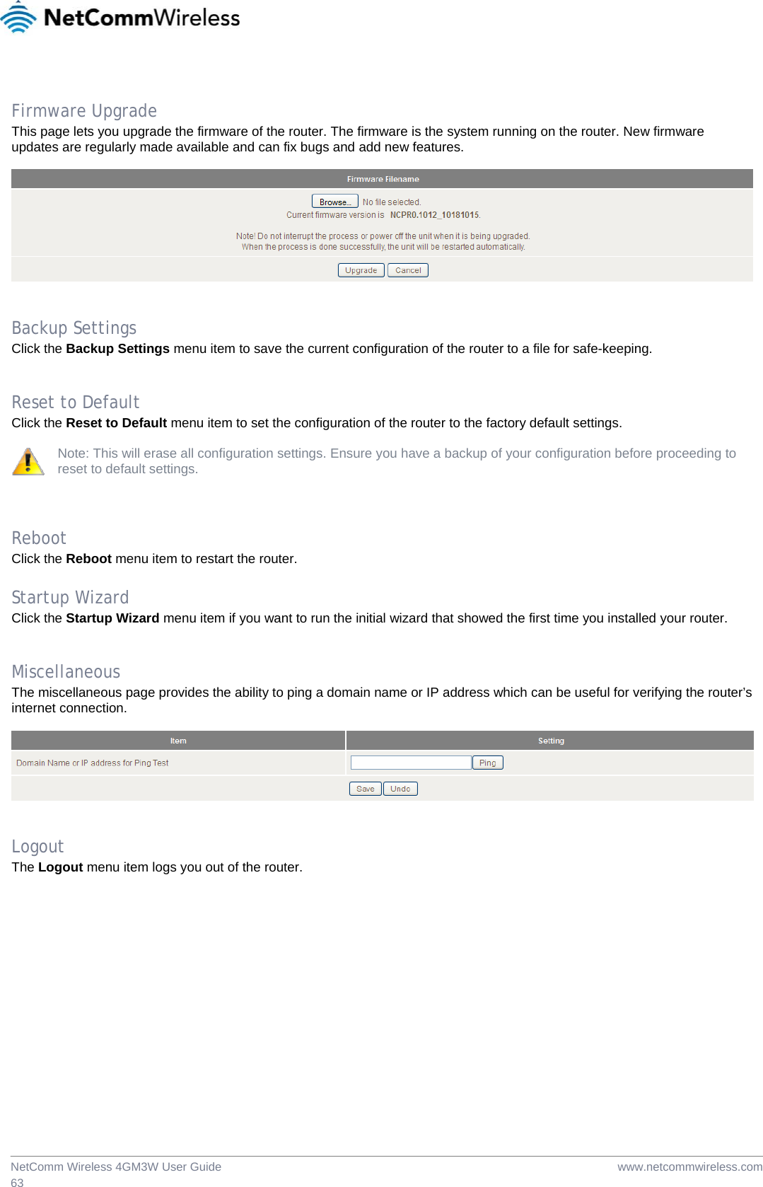  www.netcommwireless.comNetComm Wireless 4GM3W User Guide 63  Firmware Upgrade This page lets you upgrade the firmware of the router. The firmware is the system running on the router. New firmware updates are regularly made available and can fix bugs and add new features.     Backup Settings Click the Backup Settings menu item to save the current configuration of the router to a file for safe-keeping.   Reset to Default Click the Reset to Default menu item to set the configuration of the router to the factory default settings.  Note: This will erase all configuration settings. Ensure you have a backup of your configuration before proceeding to reset to default settings.    Reboot Click the Reboot menu item to restart the router.  Startup Wizard Click the Startup Wizard menu item if you want to run the initial wizard that showed the first time you installed your router.   Miscellaneous The miscellaneous page provides the ability to ping a domain name or IP address which can be useful for verifying the router’s internet connection.     Logout The Logout menu item logs you out of the router. 