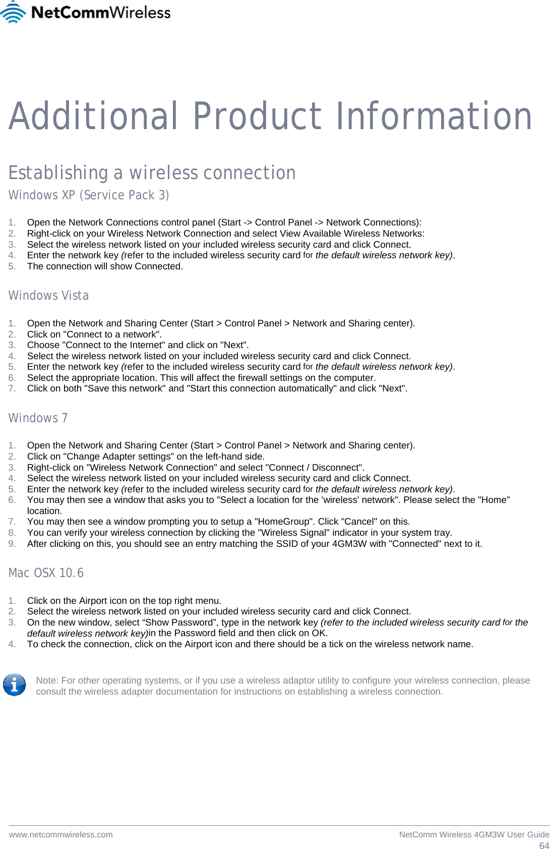  64NetComm Wireless 4GM3W User Guidewww.netcommwireless.com    Additional Product Information Establishing a wireless connection Windows XP (Service Pack 3) 1.  Open the Network Connections control panel (Start -&gt; Control Panel -&gt; Network Connections): 2.  Right-click on your Wireless Network Connection and select View Available Wireless Networks: 3.  Select the wireless network listed on your included wireless security card and click Connect. 4.  Enter the network key (refer to the included wireless security card for the default wireless network key). 5.  The connection will show Connected. Windows Vista 1.  Open the Network and Sharing Center (Start &gt; Control Panel &gt; Network and Sharing center). 2.  Click on &quot;Connect to a network&quot;. 3.  Choose &quot;Connect to the Internet&quot; and click on &quot;Next&quot;. 4.  Select the wireless network listed on your included wireless security card and click Connect. 5.  Enter the network key (refer to the included wireless security card for the default wireless network key). 6.  Select the appropriate location. This will affect the firewall settings on the computer. 7.  Click on both &quot;Save this network&quot; and &quot;Start this connection automatically&quot; and click &quot;Next&quot;. Windows 7 1.  Open the Network and Sharing Center (Start &gt; Control Panel &gt; Network and Sharing center). 2.  Click on &quot;Change Adapter settings&quot; on the left-hand side. 3.  Right-click on &quot;Wireless Network Connection&quot; and select &quot;Connect / Disconnect&quot;. 4.  Select the wireless network listed on your included wireless security card and click Connect. 5.  Enter the network key (refer to the included wireless security card for the default wireless network key). 6.  You may then see a window that asks you to &quot;Select a location for the &apos;wireless&apos; network&quot;. Please select the &quot;Home&quot; location. 7.  You may then see a window prompting you to setup a &quot;HomeGroup&quot;. Click &quot;Cancel&quot; on this.  8.  You can verify your wireless connection by clicking the &quot;Wireless Signal&quot; indicator in your system tray.  9.  After clicking on this, you should see an entry matching the SSID of your 4GM3W with &quot;Connected&quot; next to it. Mac OSX 10.6 1.  Click on the Airport icon on the top right menu. 2.  Select the wireless network listed on your included wireless security card and click Connect. 3.  On the new window, select “Show Password”, type in the network key (refer to the included wireless security card for the default wireless network key)in the Password field and then click on OK. 4.  To check the connection, click on the Airport icon and there should be a tick on the wireless network name. Note: For other operating systems, or if you use a wireless adaptor utility to configure your wireless connection, please consult the wireless adapter documentation for instructions on establishing a wireless connection.  