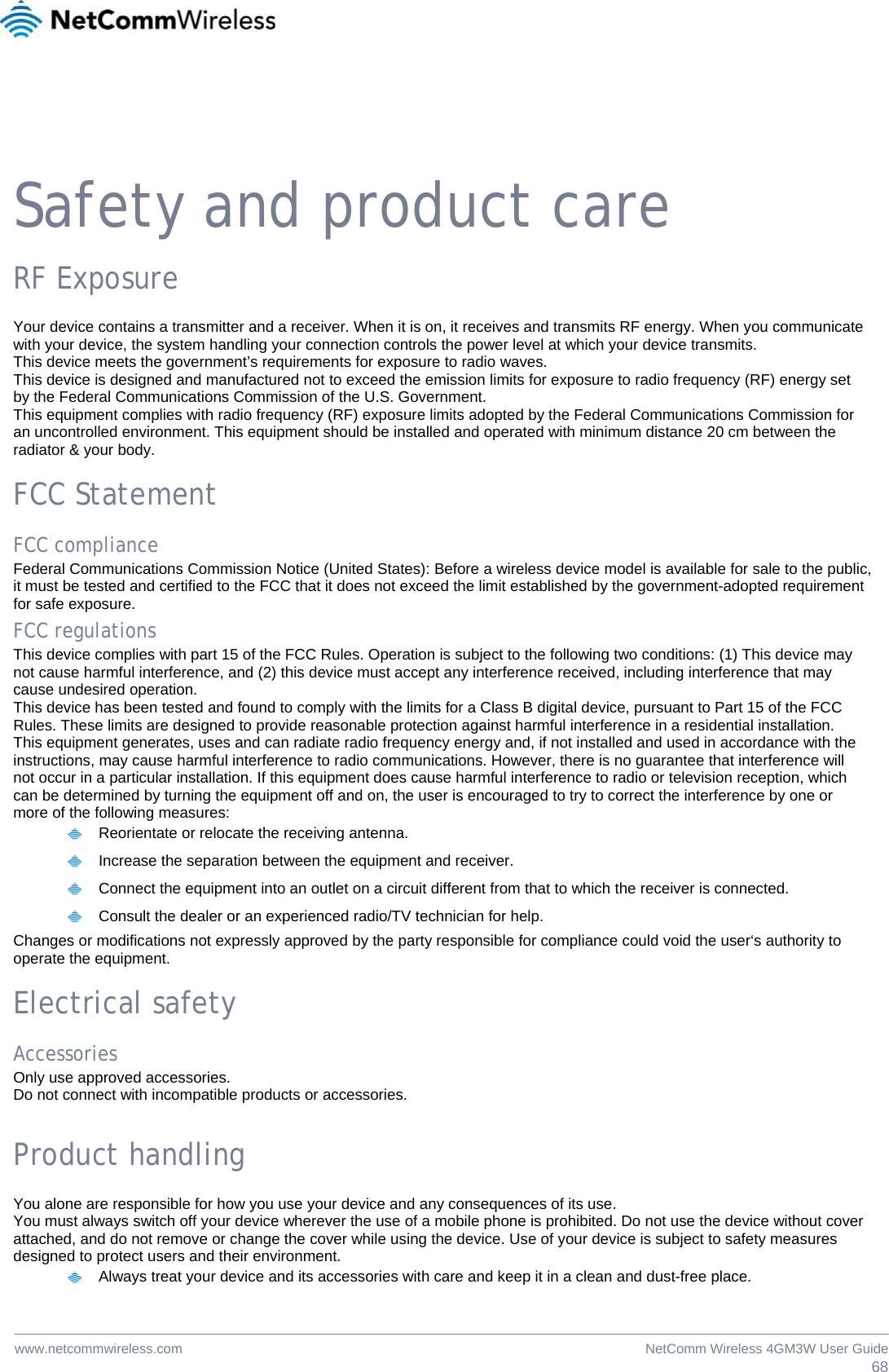  68NetComm Wireless 4GM3W User Guidewww.netcommwireless.com  Safety and product care RF Exposure Your device contains a transmitter and a receiver. When it is on, it receives and transmits RF energy. When you communicate with your device, the system handling your connection controls the power level at which your device transmits. This device meets the government’s requirements for exposure to radio waves. This device is designed and manufactured not to exceed the emission limits for exposure to radio frequency (RF) energy set by the Federal Communications Commission of the U.S. Government. This equipment complies with radio frequency (RF) exposure limits adopted by the Federal Communications Commission for an uncontrolled environment. This equipment should be installed and operated with minimum distance 20 cm between the radiator &amp; your body.  FCC Statement FCC compliance Federal Communications Commission Notice (United States): Before a wireless device model is available for sale to the public, it must be tested and certified to the FCC that it does not exceed the limit established by the government-adopted requirement for safe exposure. FCC regulations This device complies with part 15 of the FCC Rules. Operation is subject to the following two conditions: (1) This device may not cause harmful interference, and (2) this device must accept any interference received, including interference that may cause undesired operation. This device has been tested and found to comply with the limits for a Class B digital device, pursuant to Part 15 of the FCC Rules. These limits are designed to provide reasonable protection against harmful interference in a residential installation. This equipment generates, uses and can radiate radio frequency energy and, if not installed and used in accordance with the instructions, may cause harmful interference to radio communications. However, there is no guarantee that interference will not occur in a particular installation. If this equipment does cause harmful interference to radio or television reception, which can be determined by turning the equipment off and on, the user is encouraged to try to correct the interference by one or more of the following measures:   Reorientate or relocate the receiving antenna.   Increase the separation between the equipment and receiver.   Connect the equipment into an outlet on a circuit different from that to which the receiver is connected.   Consult the dealer or an experienced radio/TV technician for help. Changes or modifications not expressly approved by the party responsible for compliance could void the user‘s authority to operate the equipment.  Electrical safety Accessories Only use approved accessories. Do not connect with incompatible products or accessories.  Product handling You alone are responsible for how you use your device and any consequences of its use. You must always switch off your device wherever the use of a mobile phone is prohibited. Do not use the device without cover attached, and do not remove or change the cover while using the device. Use of your device is subject to safety measures designed to protect users and their environment.   Always treat your device and its accessories with care and keep it in a clean and dust-free place. 
