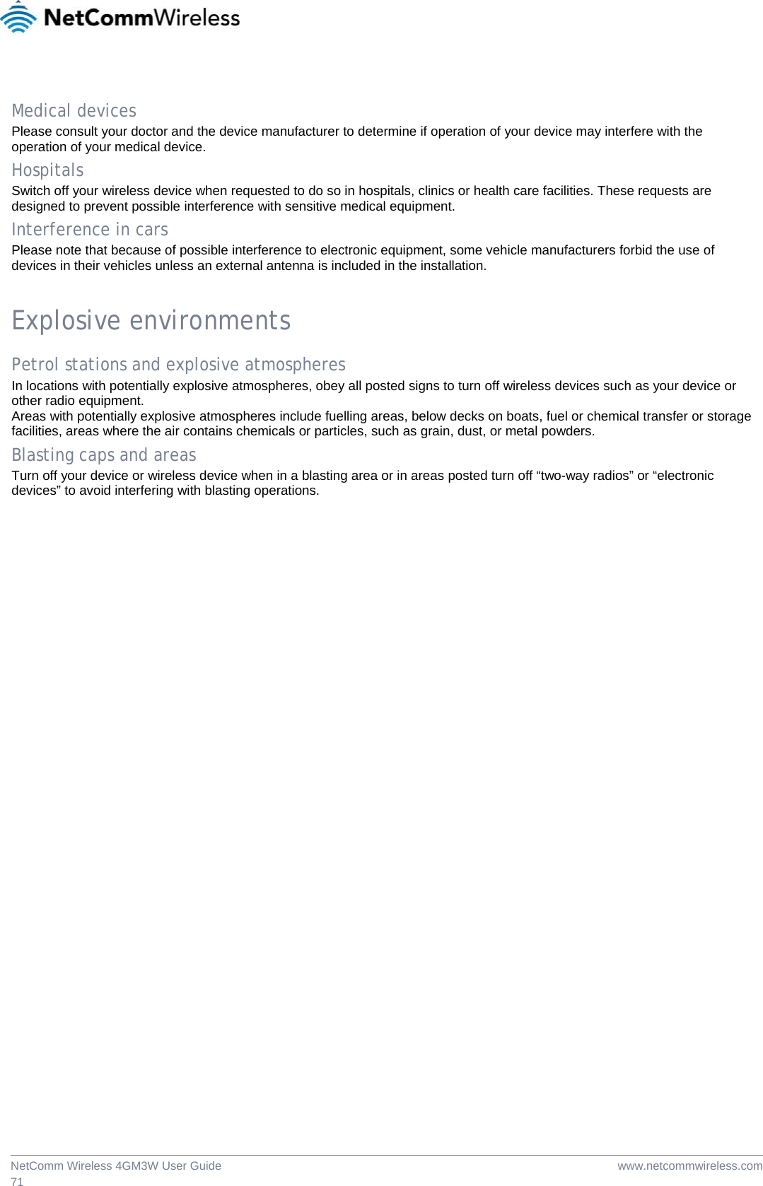  www.netcommwireless.comNetComm Wireless 4GM3W User Guide 71  Medical devices Please consult your doctor and the device manufacturer to determine if operation of your device may interfere with the operation of your medical device. Hospitals Switch off your wireless device when requested to do so in hospitals, clinics or health care facilities. These requests are designed to prevent possible interference with sensitive medical equipment. Interference in cars Please note that because of possible interference to electronic equipment, some vehicle manufacturers forbid the use of devices in their vehicles unless an external antenna is included in the installation.  Explosive environments Petrol stations and explosive atmospheres In locations with potentially explosive atmospheres, obey all posted signs to turn off wireless devices such as your device or other radio equipment. Areas with potentially explosive atmospheres include fuelling areas, below decks on boats, fuel or chemical transfer or storage facilities, areas where the air contains chemicals or particles, such as grain, dust, or metal powders. Blasting caps and areas Turn off your device or wireless device when in a blasting area or in areas posted turn off “two-way radios” or “electronic devices” to avoid interfering with blasting operations. 