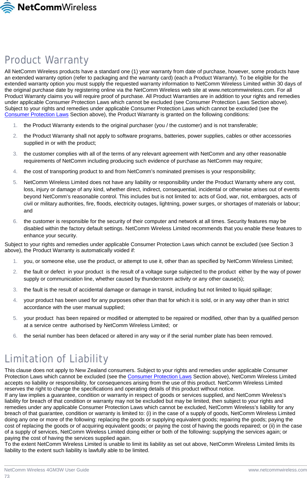  www.netcommwireless.comNetComm Wireless 4GM3W User Guide 73  Product Warranty All NetComm Wireless products have a standard one (1) year warranty from date of purchase, however, some products have an extended warranty option (refer to packaging and the warranty card) (each a Product Warranty). To be eligible for the extended warranty option you must supply the requested warranty information to NetComm Wireless Limited within 30 days of the original purchase date by registering online via the NetComm Wireless web site at www.netcommwireless.com. For all Product Warranty claims you will require proof of purchase. All Product Warranties are in addition to your rights and remedies under applicable Consumer Protection Laws which cannot be excluded (see Consumer Protection Laws Section above). Subject to your rights and remedies under applicable Consumer Protection Laws which cannot be excluded (see the Consumer Protection Laws Section above), the Product Warranty is granted on the following conditions: 1.  the Product Warranty extends to the original purchaser (you / the customer) and is not transferable; 2.  the Product Warranty shall not apply to software programs, batteries, power supplies, cables or other accessories supplied in or with the product; 3.  the customer complies with all of the terms of any relevant agreement with NetComm and any other reasonable requirements of NetComm including producing such evidence of purchase as NetComm may require; 4.  the cost of transporting product to and from NetComm’s nominated premises is your responsibility;  5.  NetComm Wireless Limited does not have any liability or responsibility under the Product Warranty where any cost, loss, injury or damage of any kind, whether direct, indirect, consequential, incidental or otherwise arises out of events beyond NetComm’s reasonable control. This includes but is not limited to: acts of God, war, riot, embargoes, acts of civil or military authorities, fire, floods, electricity outages, lightning, power surges, or shortages of materials or labour; and 6.  the customer is responsible for the security of their computer and network at all times. Security features may be disabled within the factory default settings. NetComm Wireless Limited recommends that you enable these features to enhance your security. Subject to your rights and remedies under applicable Consumer Protection Laws which cannot be excluded (see Section 3 above), the Product Warranty is automatically voided if: 1.  you, or someone else, use the product, or attempt to use it, other than as specified by NetComm Wireless Limited; 2.  the fault or defect  in your product  is the result of a voltage surge subjected to the product  either by the way of power supply or communication line, whether caused by thunderstorm activity or any other cause(s); 3.  the fault is the result of accidental damage or damage in transit, including but not limited to liquid spillage; 4.  your product has been used for any purposes other than that for which it is sold, or in any way other than in strict accordance with the user manual supplied; 5.  your product  has been repaired or modified or attempted to be repaired or modified, other than by a qualified person  at a service centre  authorised by NetComm Wireless Limited;  or 6.  the serial number has been defaced or altered in any way or if the serial number plate has been removed. Limitation of Liability This clause does not apply to New Zealand consumers. Subject to your rights and remedies under applicable Consumer Protection Laws which cannot be excluded (see the Consumer Protection Laws Section above), NetComm Wireless Limited accepts no liability or responsibility, for consequences arising from the use of this product. NetComm Wireless Limited reserves the right to change the specifications and operating details of this product without notice. If any law implies a guarantee, condition or warranty in respect of goods or services supplied, and NetComm Wireless’s liability for breach of that condition or warranty may not be excluded but may be limited, then subject to your rights and remedies under any applicable Consumer Protection Laws which cannot be excluded, NetComm Wireless’s liability for any breach of that guarantee, condition or warranty is limited to: (i) in the case of a supply of goods, NetComm Wireless Limited doing any one or more of the following: replacing the goods or supplying equivalent goods; repairing the goods; paying the cost of replacing the goods or of acquiring equivalent goods; or paying the cost of having the goods repaired; or (ii) in the case of a supply of services, NetComm Wireless Limited doing either or both of the following: supplying the services again; or paying the cost of having the services supplied again. To the extent NetComm Wireless Limited is unable to limit its liability as set out above, NetComm Wireless Limited limits its liability to the extent such liability is lawfully able to be limited. 