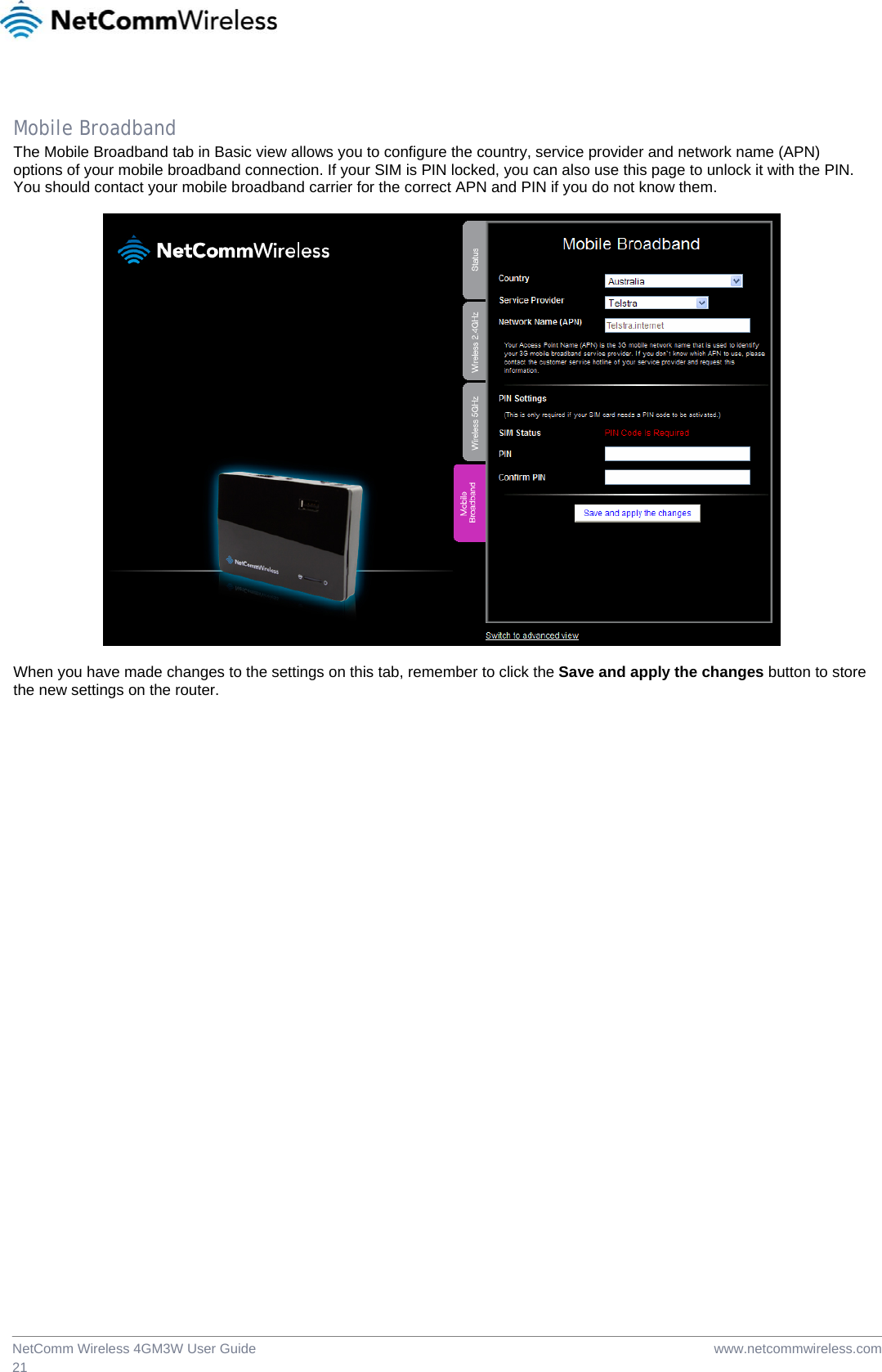  www.netcommwireless.comNetComm Wireless 4GM3W User Guide 21  Mobile Broadband The Mobile Broadband tab in Basic view allows you to configure the country, service provider and network name (APN) options of your mobile broadband connection. If your SIM is PIN locked, you can also use this page to unlock it with the PIN. You should contact your mobile broadband carrier for the correct APN and PIN if you do not know them.    When you have made changes to the settings on this tab, remember to click the Save and apply the changes button to store the new settings on the router.  