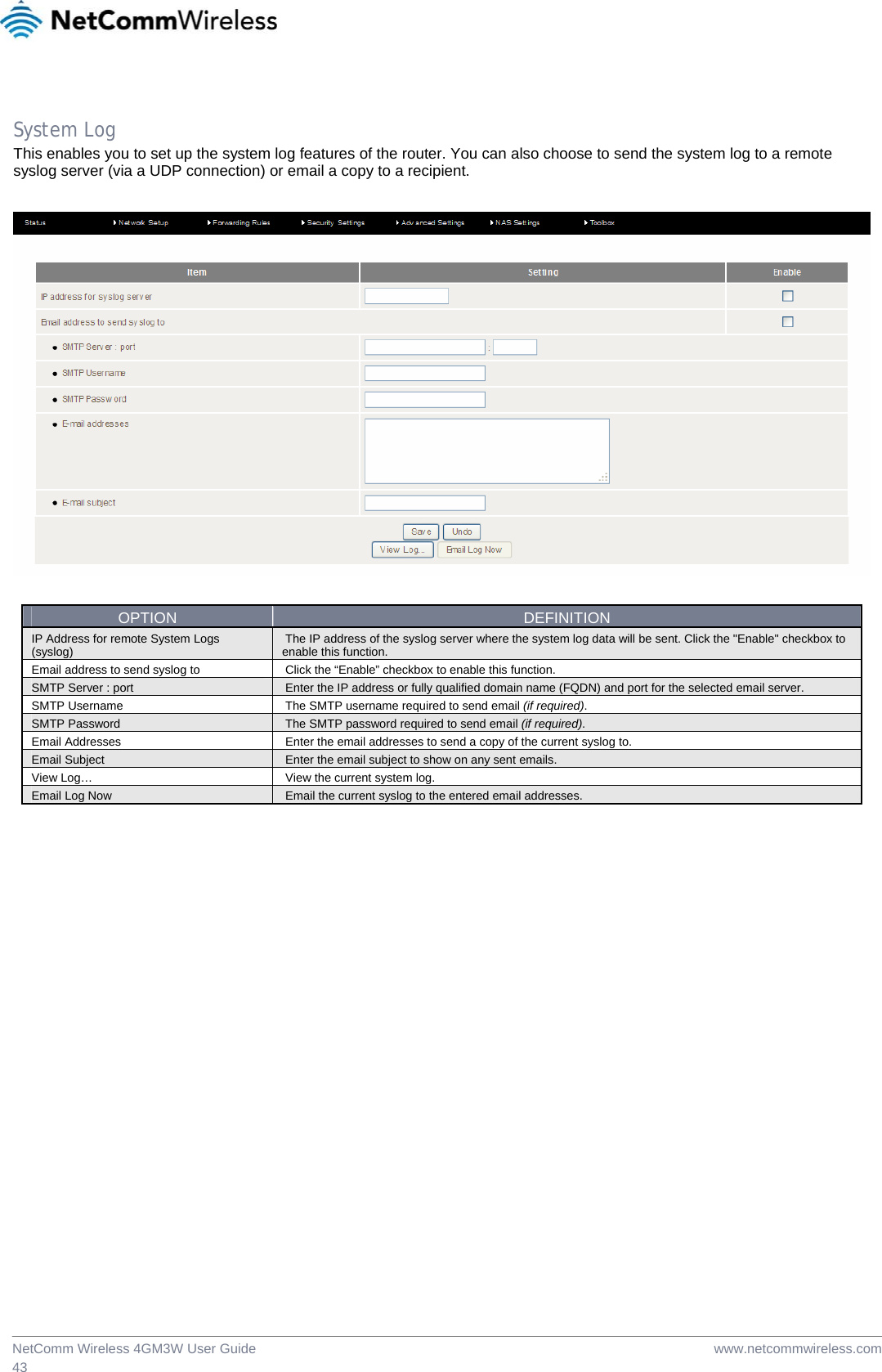  www.netcommwireless.comNetComm Wireless 4GM3W User Guide 43 System Log This enables you to set up the system log features of the router. You can also choose to send the system log to a remote syslog server (via a UDP connection) or email a copy to a recipient.    OPTION  DEFINITION IP Address for remote System Logs (syslog)   The IP address of the syslog server where the system log data will be sent. Click the &quot;Enable&quot; checkbox to enable this function. Email address to send syslog to   Click the “Enable” checkbox to enable this function. SMTP Server : port   Enter the IP address or fully qualified domain name (FQDN) and port for the selected email server. SMTP Username   The SMTP username required to send email (if required). SMTP Password   The SMTP password required to send email (if required). Email Addresses   Enter the email addresses to send a copy of the current syslog to. Email Subject   Enter the email subject to show on any sent emails. View Log…   View the current system log. Email Log Now   Email the current syslog to the entered email addresses.   