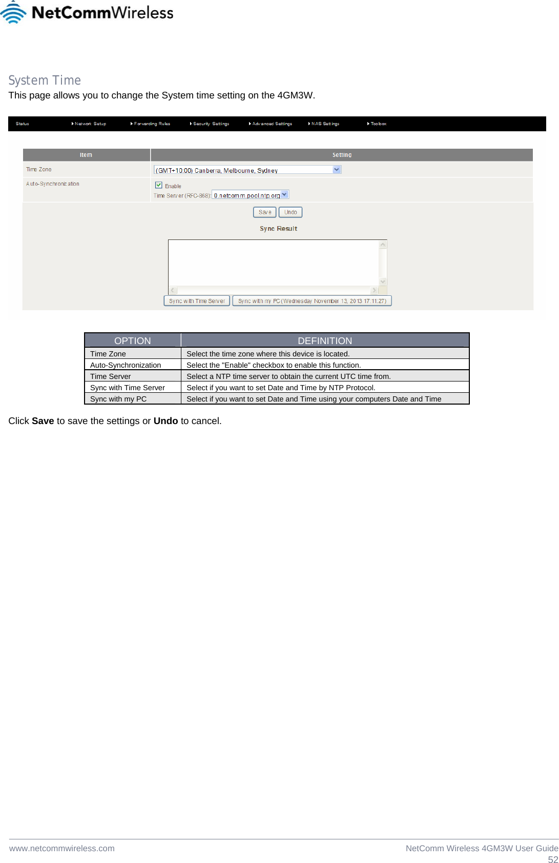  52NetComm Wireless 4GM3W User Guidewww.netcommwireless.com  System Time This page allows you to change the System time setting on the 4GM3W.    OPTION  DEFINITION Time Zone  Select the time zone where this device is located. Auto-Synchronization Select the &quot;Enable&quot; checkbox to enable this function. Time Server  Select a NTP time server to obtain the current UTC time from. Sync with Time Server  Select if you want to set Date and Time by NTP Protocol. Sync with my PC  Select if you want to set Date and Time using your computers Date and Time  Click Save to save the settings or Undo to cancel.  