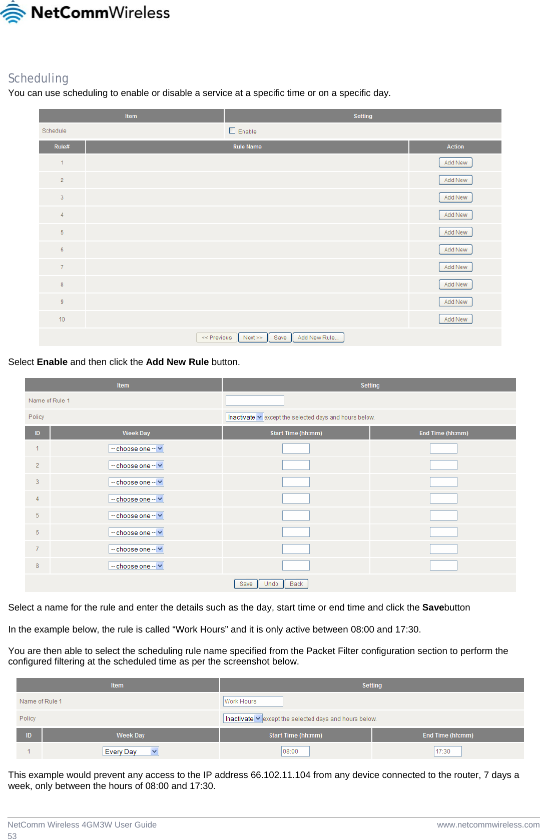  www.netcommwireless.comNetComm Wireless 4GM3W User Guide 53  Scheduling You can use scheduling to enable or disable a service at a specific time or on a specific day.    Select Enable and then click the Add New Rule button.    Select a name for the rule and enter the details such as the day, start time or end time and click the Savebutton  In the example below, the rule is called “Work Hours” and it is only active between 08:00 and 17:30.  You are then able to select the scheduling rule name specified from the Packet Filter configuration section to perform the configured filtering at the scheduled time as per the screenshot below.    This example would prevent any access to the IP address 66.102.11.104 from any device connected to the router, 7 days a week, only between the hours of 08:00 and 17:30. 