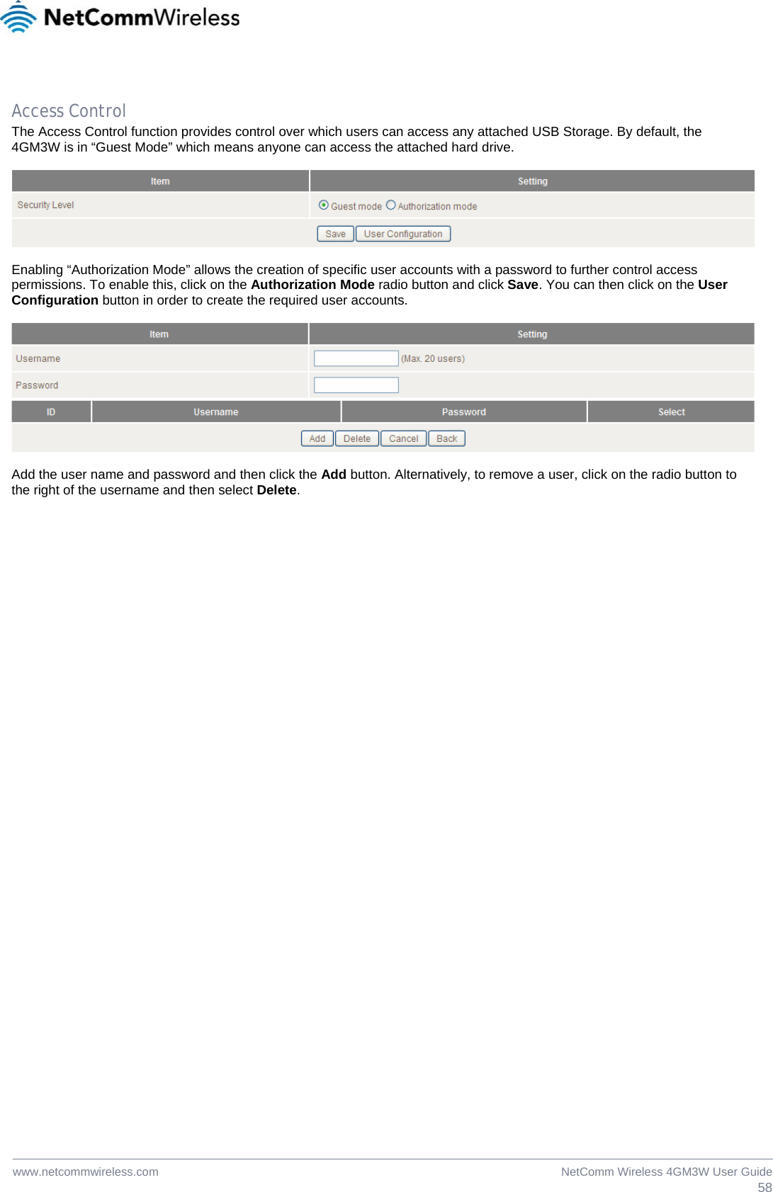 58NetComm Wireless 4GM3W User Guidewww.netcommwireless.com  Access Control The Access Control function provides control over which users can access any attached USB Storage. By default, the 4GM3W is in “Guest Mode” which means anyone can access the attached hard drive.     Enabling “Authorization Mode” allows the creation of specific user accounts with a password to further control access permissions. To enable this, click on the Authorization Mode radio button and click Save. You can then click on the User Configuration button in order to create the required user accounts.    Add the user name and password and then click the Add button. Alternatively, to remove a user, click on the radio button to the right of the username and then select Delete.  