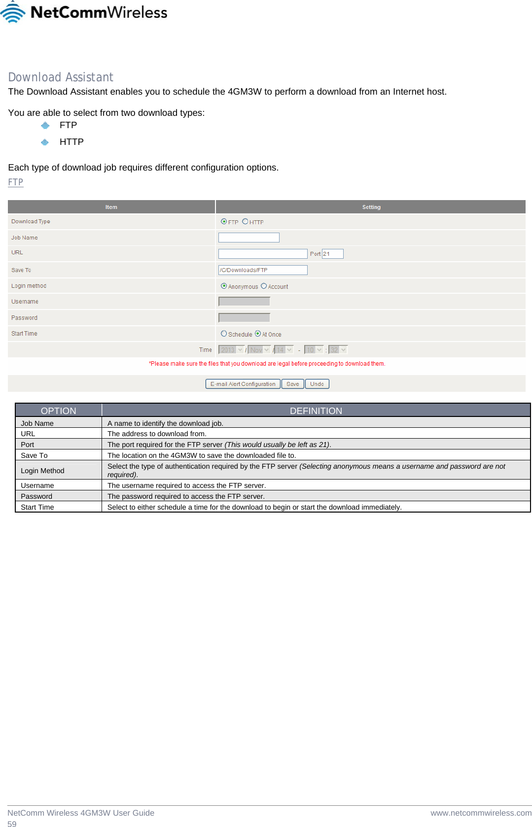  www.netcommwireless.comNetComm Wireless 4GM3W User Guide 59  Download Assistant The Download Assistant enables you to schedule the 4GM3W to perform a download from an Internet host.  You are able to select from two download types:  FTP  HTTP  Each type of download job requires different configuration options. FTP    OPTION  DEFINITION Job Name  A name to identify the download job. URL  The address to download from. Port  The port required for the FTP server (This would usually be left as 21). Save To  The location on the 4GM3W to save the downloaded file to. Login Method  Select the type of authentication required by the FTP server (Selecting anonymous means a username and password are not required). Username The username required to access the FTP server. Password  The password required to access the FTP server. Start Time  Select to either schedule a time for the download to begin or start the download immediately.  