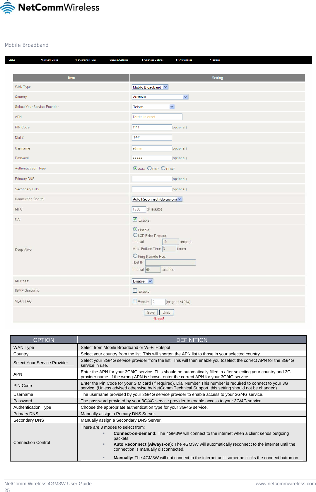  www.netcommwireless.comNetComm Wireless 4GM3W User Guide 25  Mobile Broadband    OPTION  DEFINITION WAN Type  Select from Mobile Broadband or Wi-Fi Hotspot Country   Select your country from the list. This will shorten the APN list to those in your selected country. Select Your Service Provider  Select your 3G/4G service provider from the list. This will then enable you toselect the correct APN for the 3G/4G service in use. APN  Enter the APN for your 3G/4G service. This should be automatically filled in after selecting your country and 3G provider name. If the wrong APN is shown, enter the correct APN for your 3G/4G service PIN Code  Enter the Pin Code for your SIM card (if required). Dial Number This number is required to connect to your 3G service. (Unless advised otherwise by NetComm Technical Support, this setting should not be changed) Username  The username provided by your 3G/4G service provider to enable access to your 3G/4G service. Password  The password provided by your 3G/4G service provider to enable access to your 3G/4G service. Authentication Type  Choose the appropriate authentication type for your 3G/4G service. Primary DNS  Manually assign a Primary DNS Server. Secondary DNS  Manually assign a Secondary DNS Server. Connection Control There are 3 modes to select from:  Connect-on-demand: The 4GM3W will connect to the internet when a client sends outgoing packets.  Auto Reconnect (Always-on): The 4GM3W will automatically reconnect to the internet until the connection is manually disconnected.  Manually: The 4GM3W will not connect to the internet until someone clicks the connect button on 