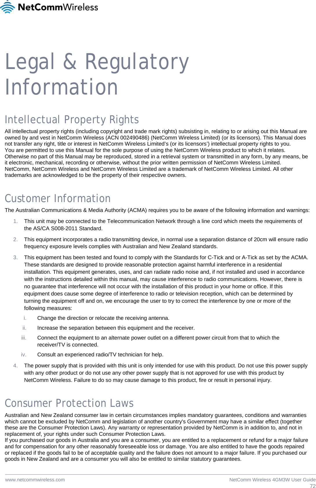  72NetComm Wireless 4GM3W User Guidewww.netcommwireless.com  Legal &amp; Regulatory Information Intellectual Property Rights All intellectual property rights (including copyright and trade mark rights) subsisting in, relating to or arising out this Manual are owned by and vest in NetComm Wireless (ACN 002490486) (NetComm Wireless Limited) (or its licensors). This Manual does not transfer any right, title or interest in NetComm Wireless Limited’s (or its licensors’) intellectual property rights to you. You are permitted to use this Manual for the sole purpose of using the NetComm Wireless product to which it relates. Otherwise no part of this Manual may be reproduced, stored in a retrieval system or transmitted in any form, by any means, be it electronic, mechanical, recording or otherwise, without the prior written permission of NetComm Wireless Limited. NetComm, NetComm Wireless and NetComm Wireless Limited are a trademark of NetComm Wireless Limited. All other trademarks are acknowledged to be the property of their respective owners. Customer Information The Australian Communications &amp; Media Authority (ACMA) requires you to be aware of the following information and warnings: 1.  This unit may be connected to the Telecommunication Network through a line cord which meets the requirements of the AS/CA S008-2011 Standard. 2.  This equipment incorporates a radio transmitting device, in normal use a separation distance of 20cm will ensure radio frequency exposure levels complies with Australian and New Zealand standards. 3.  This equipment has been tested and found to comply with the Standards for C-Tick and or A-Tick as set by the ACMA. These standards are designed to provide reasonable protection against harmful interference in a residential installation. This equipment generates, uses, and can radiate radio noise and, if not installed and used in accordance with the instructions detailed within this manual, may cause interference to radio communications. However, there is no guarantee that interference will not occur with the installation of this product in your home or office. If this equipment does cause some degree of interference to radio or television reception, which can be determined by turning the equipment off and on, we encourage the user to try to correct the interference by one or more of the following measures: i.  Change the direction or relocate the receiving antenna. ii.  Increase the separation between this equipment and the receiver. iii.  Connect the equipment to an alternate power outlet on a different power circuit from that to which the receiver/TV is connected. iv.  Consult an experienced radio/TV technician for help. 4.  The power supply that is provided with this unit is only intended for use with this product. Do not use this power supply with any other product or do not use any other power supply that is not approved for use with this product by NetComm Wireless. Failure to do so may cause damage to this product, fire or result in personal injury. Consumer Protection Laws Australian and New Zealand consumer law in certain circumstances implies mandatory guarantees, conditions and warranties which cannot be excluded by NetComm and legislation of another country&apos;s Government may have a similar effect (together these are the Consumer Protection Laws). Any warranty or representation provided by NetComm is in addition to, and not in replacement of, your rights under such Consumer Protection Laws. If you purchased our goods in Australia and you are a consumer, you are entitled to a replacement or refund for a major failure and for compensation for any other reasonably foreseeable loss or damage. You are also entitled to have the goods repaired or replaced if the goods fail to be of acceptable quality and the failure does not amount to a major failure. If you purchased our goods in New Zealand and are a consumer you will also be entitled to similar statutory guarantees. 