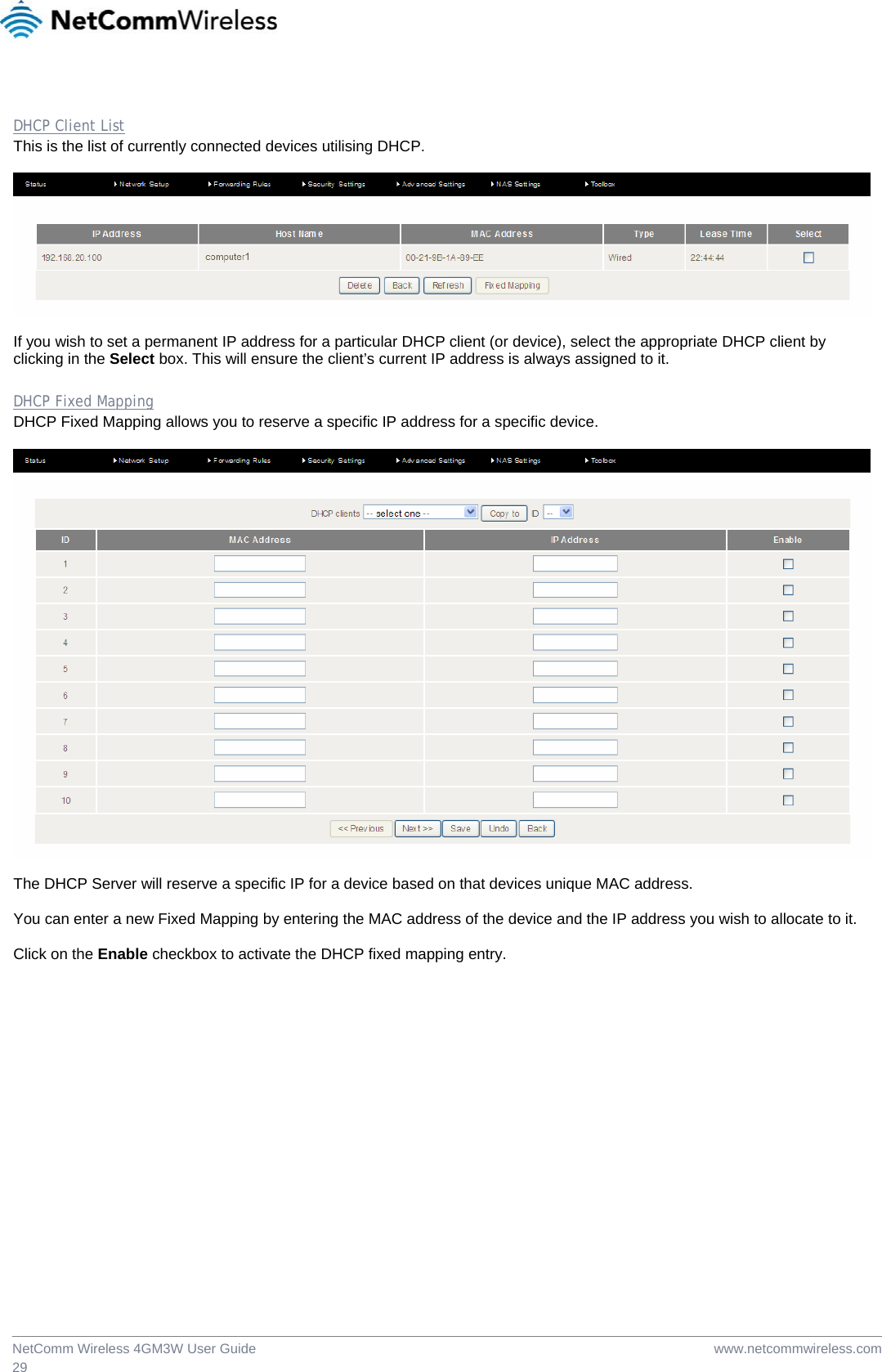  www.netcommwireless.comNetComm Wireless 4GM3W User Guide 29  DHCP Client List This is the list of currently connected devices utilising DHCP.    If you wish to set a permanent IP address for a particular DHCP client (or device), select the appropriate DHCP client by clicking in the Select box. This will ensure the client’s current IP address is always assigned to it.  DHCP Fixed Mapping DHCP Fixed Mapping allows you to reserve a specific IP address for a specific device.    The DHCP Server will reserve a specific IP for a device based on that devices unique MAC address.   You can enter a new Fixed Mapping by entering the MAC address of the device and the IP address you wish to allocate to it.  Click on the Enable checkbox to activate the DHCP fixed mapping entry.  