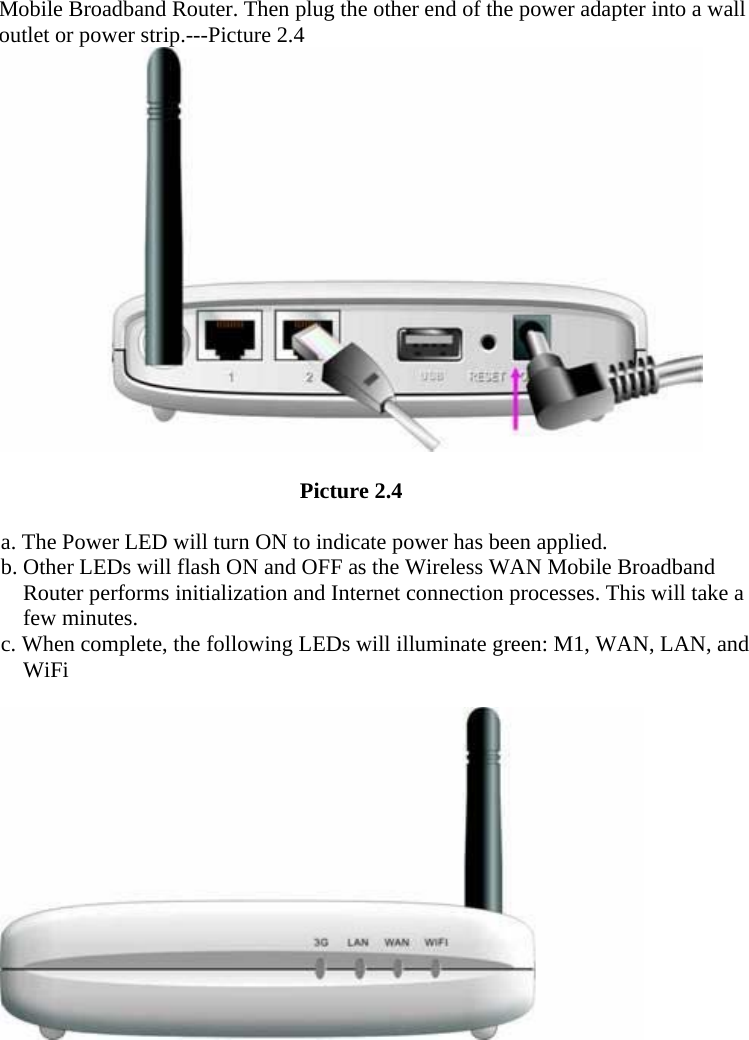 Mobile Broadband Router. Then plug the other end of the power adapter into a wall outlet or power strip.---Picture 2.4                                     Picture 2.4    a. The Power LED will turn ON to indicate power has been applied. b. Other LEDs will flash ON and OFF as the Wireless WAN Mobile Broadband Router performs initialization and Internet connection processes. This will take a few minutes. c. When complete, the following LEDs will illuminate green: M1, WAN, LAN, and WiFi                           