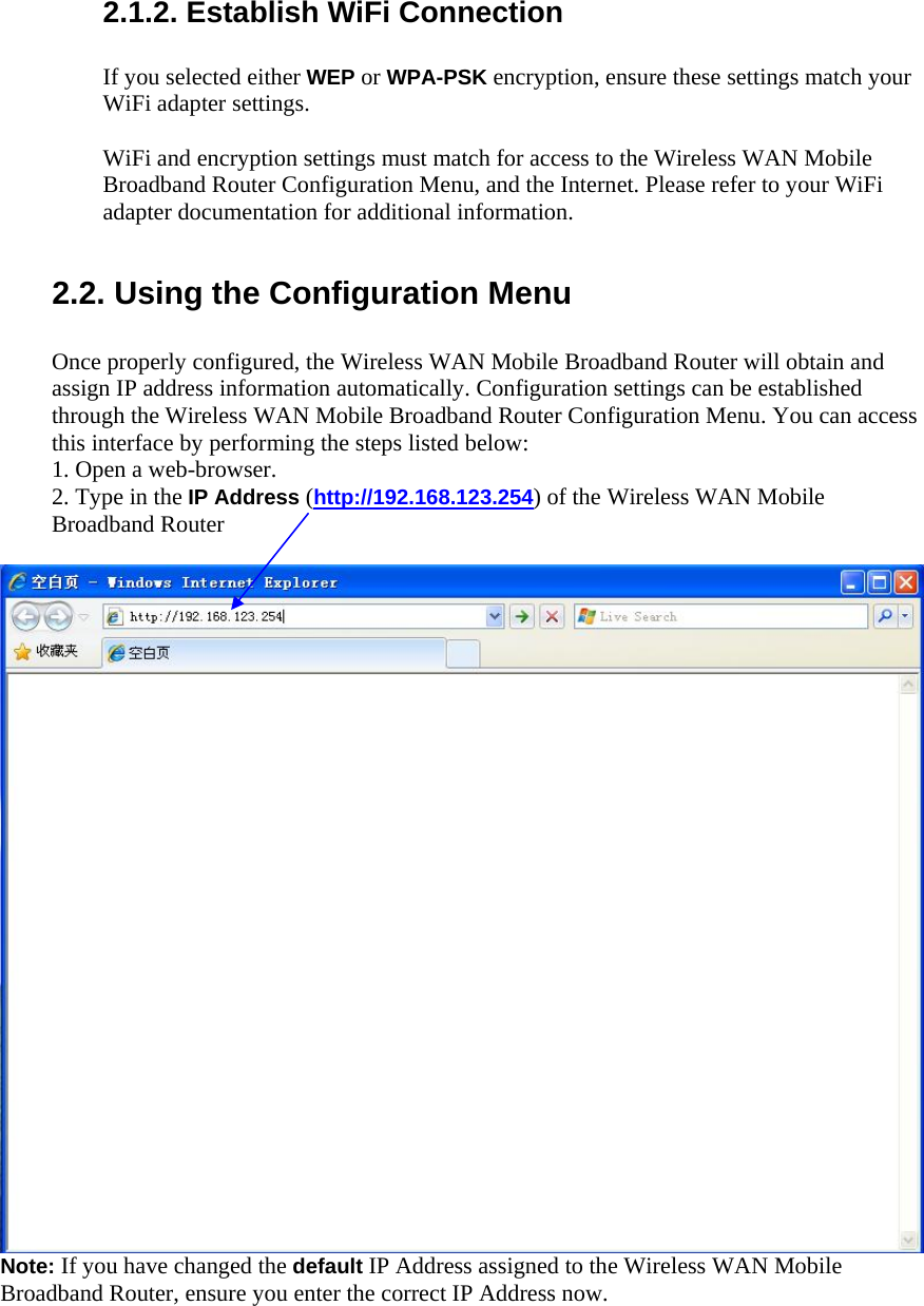  2.1.2. Establish WiFi Connection  If you selected either WEP or WPA-PSK encryption, ensure these settings match your WiFi adapter settings.  WiFi and encryption settings must match for access to the Wireless WAN Mobile Broadband Router Configuration Menu, and the Internet. Please refer to your WiFi adapter documentation for additional information.   2.2. Using the Configuration Menu  Once properly configured, the Wireless WAN Mobile Broadband Router will obtain and assign IP address information automatically. Configuration settings can be established through the Wireless WAN Mobile Broadband Router Configuration Menu. You can access this interface by performing the steps listed below: 1. Open a web-browser. 2. Type in the IP Address (http://192.168.123.254) of the Wireless WAN Mobile Broadband Router     Note: If you have changed the default IP Address assigned to the Wireless WAN Mobile Broadband Router, ensure you enter the correct IP Address now.  
