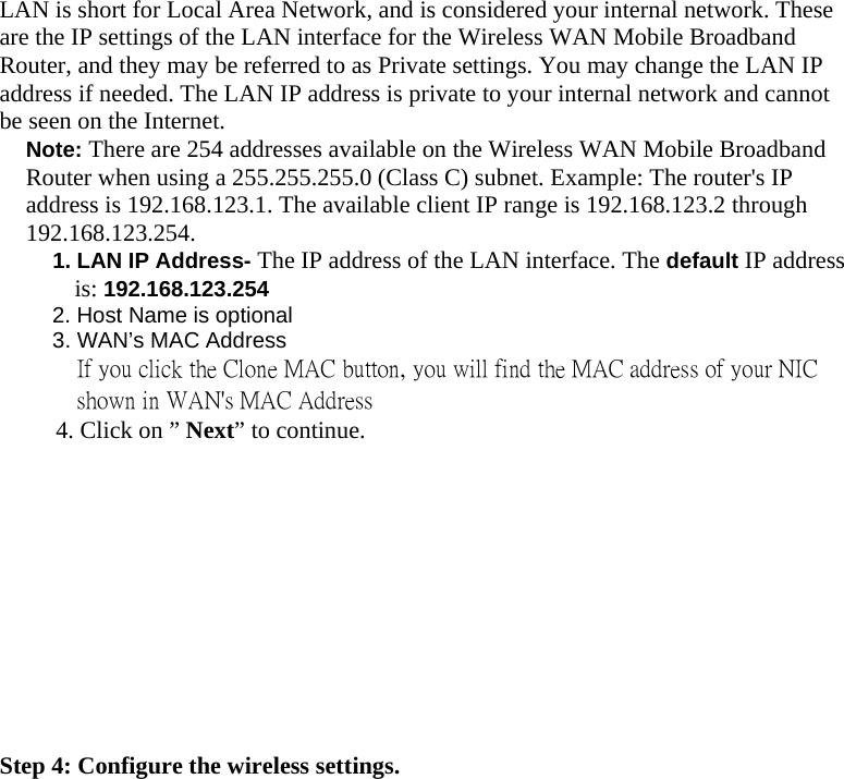  LAN is short for Local Area Network, and is considered your internal network. These are the IP settings of the LAN interface for the Wireless WAN Mobile Broadband Router, and they may be referred to as Private settings. You may change the LAN IP address if needed. The LAN IP address is private to your internal network and cannot be seen on the Internet. Note: There are 254 addresses available on the Wireless WAN Mobile Broadband Router when using a 255.255.255.0 (Class C) subnet. Example: The router&apos;s IP address is 192.168.123.1. The available client IP range is 192.168.123.2 through 192.168.123.254. 1. LAN IP Address- The IP address of the LAN interface. The default IP address is: 192.168.123.254 2. Host Name is optional 3. WAN’s MAC Address If you click the Clone MAC button, you will find the MAC address of your NIC shown in WAN&apos;s MAC Address          4. Click on ” Next” to continue.            Step 4: Configure the wireless settings. 